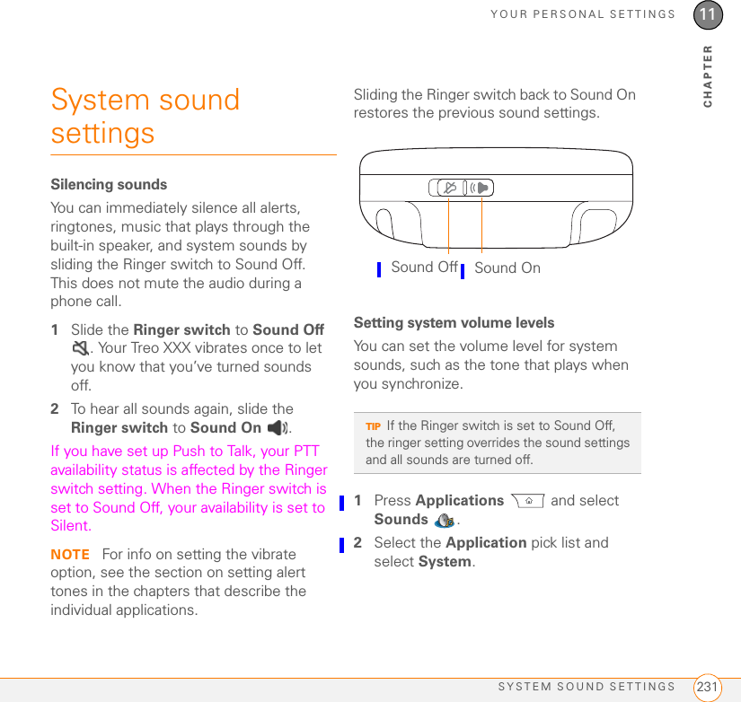YOUR PERSONAL SETTINGSSYSTEM SOUND SETTINGS 23111CHAPTERSystem sound settings Silencing soundsYou can immediately silence all alerts, ringtones, music that plays through the built-in speaker, and system sounds by sliding the Ringer switch to Sound Off. This does not mute the audio during a phone call.1Slide the Ringer switch to Sound Off . Your Treo XXX vibrates once to let you know that you’ve turned sounds off.2To hear all sounds again, slide the Ringer switch to Sound On .If you have set up Push to Talk, your PTT availability status is affected by the Ringer switch setting. When the Ringer switch is set to Sound Off, your availability is set to Silent.NOTE  For info on setting the vibrate option, see the section on setting alert tones in the chapters that describe the individual applications.Sliding the Ringer switch back to Sound On restores the previous sound settings.Setting system volume levelsYou can set the volume level for system sounds, such as the tone that plays when you synchronize.1Press Applications  and select Sounds .2Select the Application pick list and select System.TIPIf the Ringer switch is set to Sound Off, the ringer setting overrides the sound settings and all sounds are turned off.Sound Off Sound On