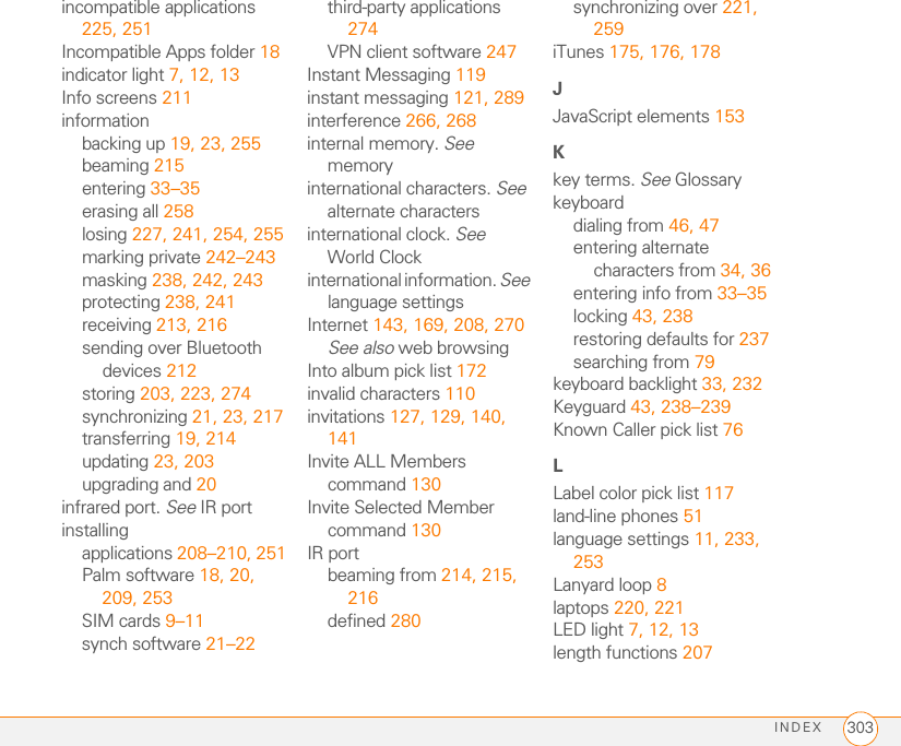 INDEX292alarm preferences 192alarmsadding calendar 185, 189adding task 193, 195recording tones for 190selecting tones for 189, 190, 195Album command 173Album list 97, 170, 173albums. See photo albums; video albumsalert buttons 112Alert dialog box 52, 113, 205Alert Sound pick list 103alert tones 77, 103, 118alertsSee also alarmschanging status of 133clearing 206displaying 82, 140, 205downloading messages and 103, 105, 112hiding text in 116receiving 52, 132, 133, 136responding to 113, 258sending Call-Me 140aligning the screen 234Alt key 34, 279alternate characters 34, 35, 36answering phone 51, 58, 75antenna 283applets 145application categories 235application list view 235applicationsSee also specific built-in app; third-party appsaccessing menus in 31beaming 215changing default 237closing 37, 276copying 225customizing 235–238defining buttons for 70, 236deleting 20, 210, 211displaying 38, 39, 235downloading 150, 209getting help with 210highlighting 38, 39installing 208–210, 251making phone calls and 55moving around in 27opening 37, 38, 39, 224playing music and 179running on expansion cards 274searching in 205selecting 38sending over Bluetooth devices 213synchronizing 23, 217transferring to device 19troubleshooting 251updating information in 23upgrading and 20viewing information about 3, 211–212Applications button 37, 39Applications View 38–39, 235, 279appointments 184, 263See also eventsArchive folder 210area codes 80, 127area conversions 207arrow icons 29Ask to add unknown phone numbers check box 67AT&amp;T accounts. See accountsAT&amp;T customer service 4AT&amp;T Mall 149AT&amp;T service contracts 2