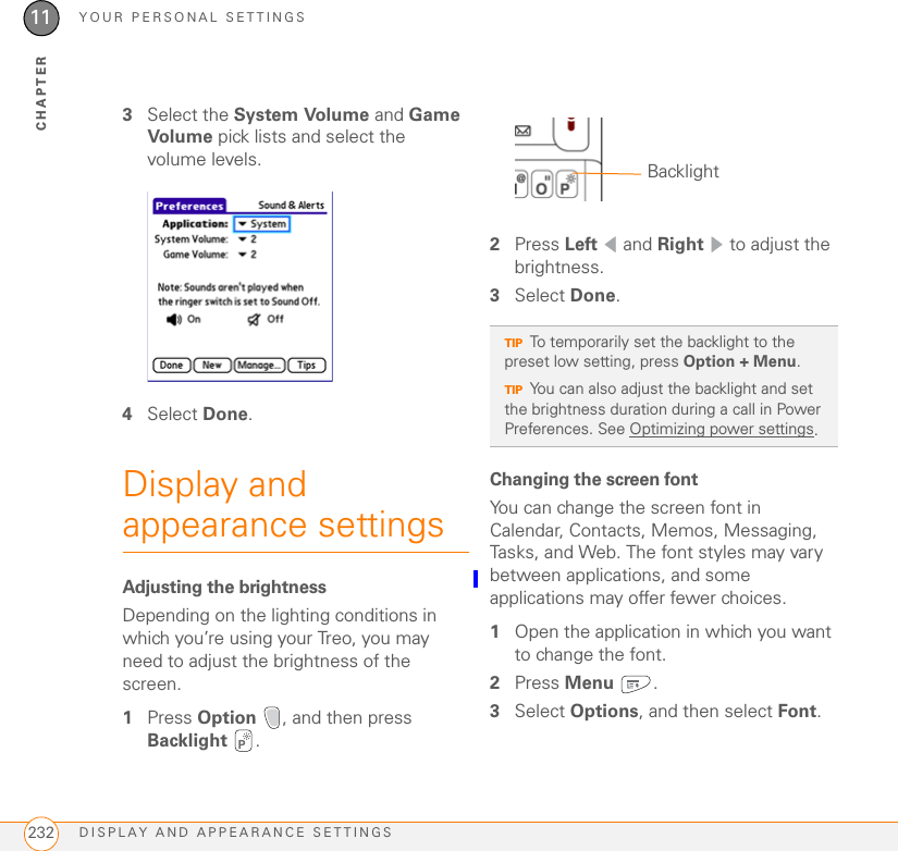 YOUR PERSONAL SETTINGSDISPLAY AND APPEARANCE SETTINGS23211CHAPTER3Select the System Volume and Game Volume pick lists and select the volume levels.4Select Done.Display and appearance settingsAdjusting the brightnessDepending on the lighting conditions in which you’re using your Treo, you may need to adjust the brightness of the screen. 1Press Option  , and then press Backlight .2Press Left  and Right   to adjust the brightness.3Select Done.Changing the screen fontYou can change the screen font in Calendar, Contacts, Memos, Messaging, Tasks, and Web. The font styles may vary between applications, and some applications may offer fewer choices.1Open the application in which you want to change the font.2Press Menu .3Select Options, and then select Font.TIPTo temporarily set the backlight to the preset low setting, press Option + Menu.TIPYou can also adjust the backlight and set the brightness duration during a call in Power Preferences. See Optimizing power settings.Backlight