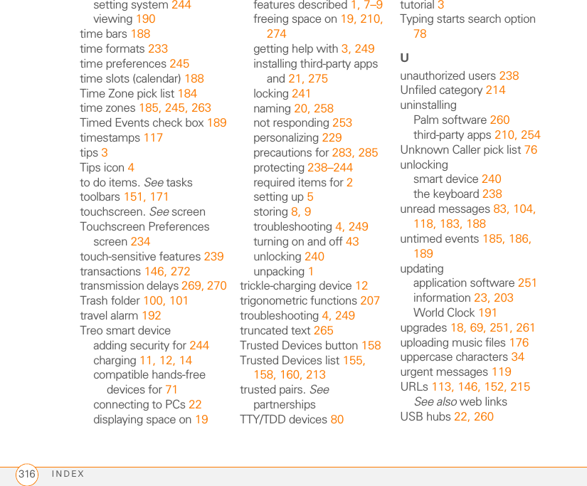 INDEX 305menu shortcuts 32menus 31Message Center option 140message icons 119Message Tone pick list 118messagesSee also email; multimedia and text messagesdefining buttons for 70displaying status of 118invalid characters in 110retrieving voicemail 53, 82saving as drafts 96, 110selecting phone numbers in 49sending from PTT lists 139setting color of 117setting formats for 104setting preferences for 116–118setting priority for 112troubleshooting 269Messages tab 116Messaging applicationchanging fonts for 232customizing 116opening 38, 109overview 108sorting options for 114status icons for 118viewing contacts and 61messaging applications 237Messaging button 7, 37, 38messaging services 109metric values 207microphone 8, 55, 169Microsoft Excel spreadsheets 97, 199Microsoft Exchange servers 105, 107, 183Microsoft Office Manager See Documents To GoMicrosoft Outlook. See OutlookMicrosoft Windows. See Windows systemsMicrosoft Word 97, 199mirror 8mismatched languages 253MMS messaging 108, 280MMS messaging services 2, 270MMS Receipts option 116mobile networks 266MobiTV 289modems 154Modify FDN command 240Month View 183, 189moving around device 27, 29moving through web pages 146, 153multi-connector pin 8multimedia files 110, 169, 170, 275multimedia icons 119multimedia messagesadding voice memos 202addressing 111attaching photos or videos to 166, 168, 171checking status of 83copying 114creating 110–112deleting 112, 114, 116dialing from 49displaying 112, 113downloading 112, 117playing 113previewing 112prioritizing 112restrictions for 55retrieving 83sending 108, 112setting alert tones for 118setting delivery confirmation for 116sorting 114