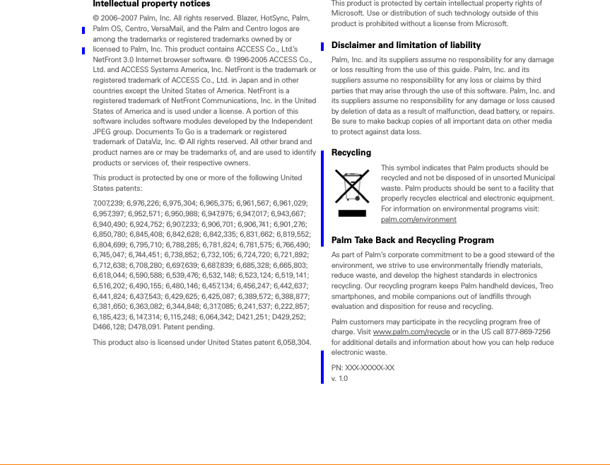 Intellectual property notices© 2006–2007 Palm, Inc. All rights reserved. Blazer, HotSync, Palm, Palm OS, Centro, VersaMail, and the Palm and Centro logos are among the trademarks or registered trademarks owned by or licensed to Palm, Inc. This product contains ACCESS Co., Ltd.’s NetFront 3.0 Internet browser software. © 1996-2005 ACCESS Co., Ltd. and ACCESS Systems America, Inc. NetFront is the trademark or registered trademark of ACCESS Co., Ltd. in Japan and in other countries except the United States of America. NetFront is a registered trademark of NetFront Communications, Inc. in the United States of America and is used under a license. A portion of this software includes software modules developed by the Independent JPEG group. Documents To Go is a trademark or registered trademark of DataViz, Inc. © All rights reserved. All other brand and product names are or may be trademarks of, and are used to identify products or services of, their respective owners. This product is protected by one or more of the following United States patents:7,007,239; 6,976,226; 6,975,304; 6,965,375; 6,961,567; 6,961,029; 6,957,397; 6,952,571; 6,950,988; 6,947,975; 6,947,017; 6,943,667; 6,940,490; 6,924,752; 6,907,233; 6,906,701; 6,906,741; 6,901,276; 6,850,780; 6,845,408; 6,842,628; 6,842,335; 6,831,662; 6,819,552; 6,804,699; 6,795,710; 6,788,285; 6,781,824; 6,781,575; 6,766,490; 6,745,047; 6,744,451; 6,738,852; 6,732,105; 6,724,720; 6,721,892; 6,712,638; 6,708,280; 6,697,639; 6,687,839; 6,685,328; 6,665,803; 6,618,044; 6,590,588; 6,539,476; 6,532,148; 6,523,124; 6,519,141; 6,516,202; 6,490,155; 6,480,146; 6,457,134; 6,456,247; 6,442,637; 6,441,824; 6,437,543; 6,429,625; 6,425,087; 6,389,572; 6,388,877; 6,381,650; 6,363,082; 6,344,848; 6,317,085; 6,241,537; 6,222,857; 6,185,423; 6,147,314; 6,115,248; 6,064,342; D421,251; D429,252; D466,128; D478,091. Patent pending. This product also is licensed under United States patent 6,058,304.This product is protected by certain intellectual property rights of Microsoft. Use or distribution of such technology outside of this product is prohibited without a license from Microsoft.Disclaimer and limitation of liabilityPalm, Inc. and its suppliers assume no responsibility for any damage or loss resulting from the use of this guide. Palm, Inc. and its suppliers assume no responsibility for any loss or claims by third parties that may arise through the use of this software. Palm, Inc. and its suppliers assume no responsibility for any damage or loss caused by deletion of data as a result of malfunction, dead battery, or repairs. Be sure to make backup copies of all important data on other media to protect against data loss.RecyclingThis symbol indicates that Palm products should be recycled and not be disposed of in unsorted Municipal waste. Palm products should be sent to a facility that properly recycles electrical and electronic equipment. For information on environmental programs visit: palm.com/environment Palm Take Back and Recycling ProgramAs part of Palm’s corporate commitment to be a good steward of the environment, we strive to use environmentally friendly materials, reduce waste, and develop the highest standards in electronics recycling. Our recycling program keeps Palm handheld devices, Treo smartphones, and mobile companions out of landfills through evaluation and disposition for reuse and recycling. Palm customers may participate in the recycling program free of charge. Visit www.palm.com/recycle or in the US call 877-869-7256 for additional details and information about how you can help reduce electronic waste.PN: XXX-XXXXX-XXv. 1.0