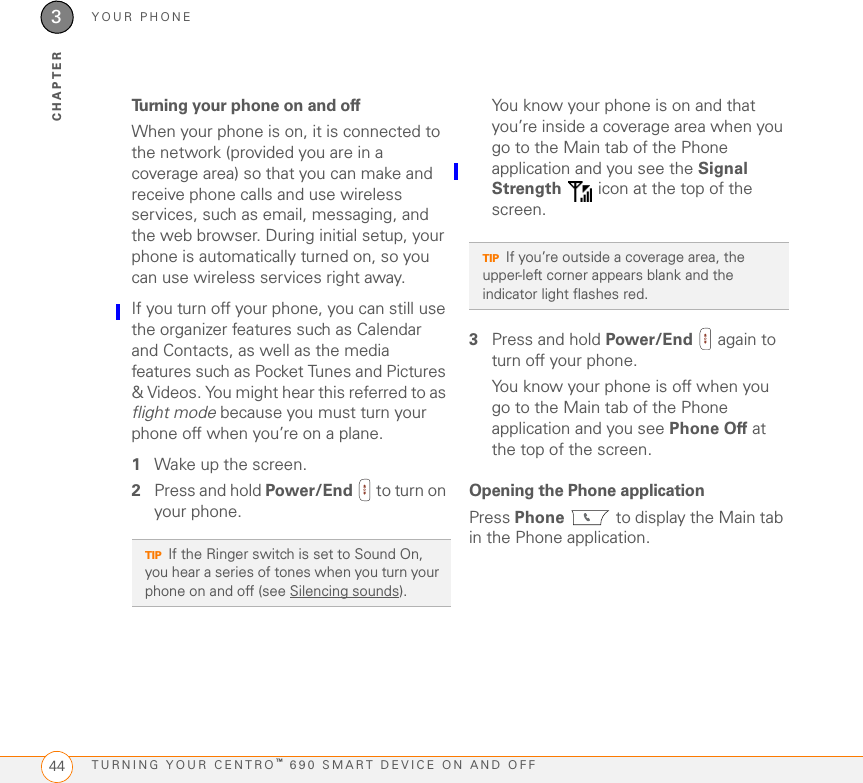 MOVING AROUND ON YOUR PALM CENTRO 690 SMART DEVICEMOVING AROUND THE SCREEN302CHAPTERHighlighting and selecting itemsOn most screens, one item—a button, a list entry, or a check box—is highlighted by default. The highlight identifies which item is affected by your next action. Use Left , Right , Up , and Down  on the 5-way to move the highlight from one item to another. Learn to recognize the highlight. It can take two forms:Border glow: When an entire screen, an onscreen button (such as Done, New, or OK) or a pick list is highlighted, a glow appears around its border. If an entire screen is highlighted, the glow appears at the top and bottom of the screen only.Colored background: When a phone number, text, an email address, a web link, or an item in a list is highlighted, the item is displayed as white text against a colored background. Examples of lists include the Contacts list, the Messaging Inbox, and the Tasks list.After highlighting an item, you can select or activate it by pressing Center , or by tapping the item with the stylus.TIPIf the item you want doesn’t appear on the screen, try tapping the onscreen scroll arrows to view more info.TIPWhen a border appears at the top and bottom of a list screen, press Center on the 5-way to highlight the first item in the list.TIPAfter you open an application (see Opening applications), experiment with using the 5-way to highlight various screen elements.