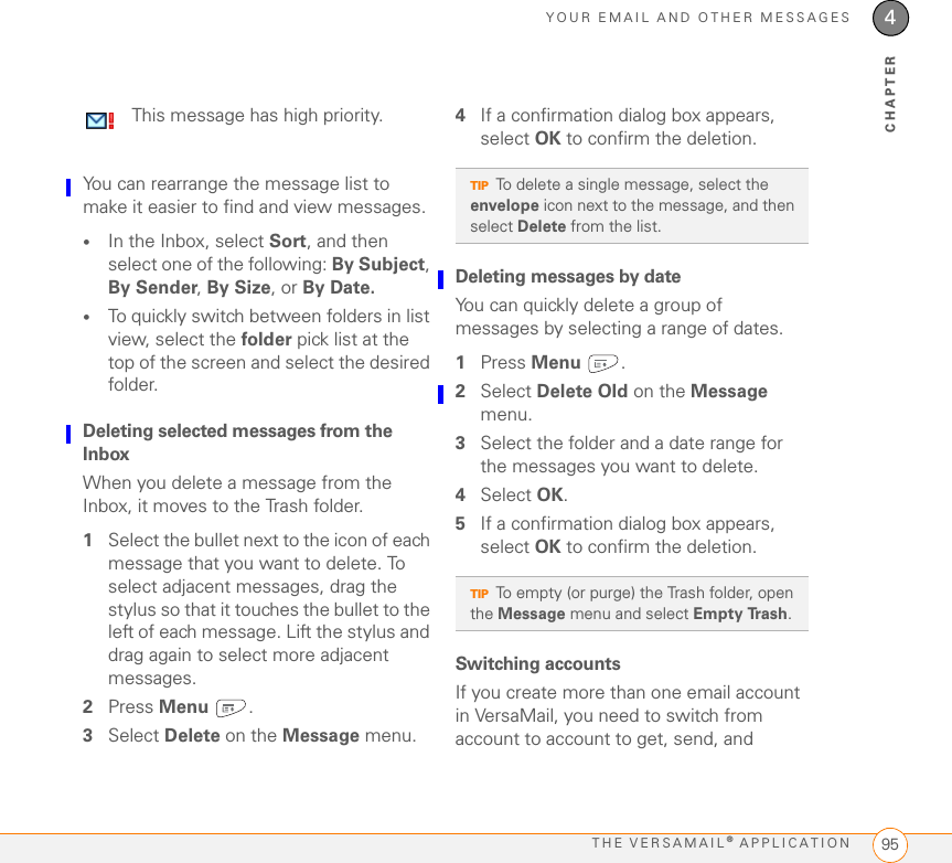 YOUR EMAIL AND OTHER MESSAGESTHE VERSAMAIL® APPLICATION 954CHAPTERYou can rearrange the message list to make it easier to find and view messages. •In the Inbox, select Sort, and then select one of the following: By Subject, By Sender, By Size, or By Date.•To quickly switch between folders in list view, select the folder pick list at the top of the screen and select the desired folder. Deleting selected messages from the InboxWhen you delete a message from the Inbox, it moves to the Trash folder. 1Select the bullet next to the icon of each message that you want to delete. To select adjacent messages, drag the stylus so that it touches the bullet to the left of each message. Lift the stylus and drag again to select more adjacent messages.2Press Menu .3Select Delete on the Message menu.4If a confirmation dialog box appears, select OK to confirm the deletion.Deleting messages by dateYou can quickly delete a group of messages by selecting a range of dates.1Press Menu .2Select Delete Old on the Message menu.3Select the folder and a date range for the messages you want to delete.4Select OK.5If a confirmation dialog box appears, select OK to confirm the deletion.Switching accountsIf you create more than one email account in VersaMail, you need to switch from account to account to get, send, and This message has high priority.TIPTo delete a single message, select the envelope icon next to the message, and then select Delete from the list.TIPTo empty (or purge) the Trash folder, open the Message menu and select Empty Trash.