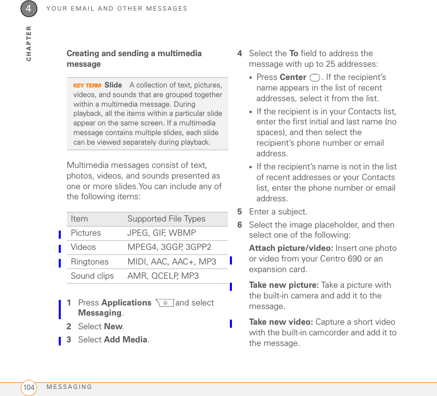 YOUR EMAIL AND OTHER MESSAGESMESSAGING1044CHAPTERCreating and sending a multimedia messageMultimedia messages consist of text, photos, videos, and sounds presented as one or more slides.You can include any of the following items:01Press Applications and select Messaging.2Select New.3Select Add Media.4Select the To  field to address the message with up to 25 addresses:•Press Center . If the recipient’s name appears in the list of recent addresses, select it from the list.•If the recipient is in your Contacts list, enter the first initial and last name (no spaces), and then select the recipient’s phone number or email address.•If the recipient’s name is not in the list of recent addresses or your Contacts list, enter the phone number or email address.5Enter a subject.6Select the image placeholder, and then select one of the following:Attach picture/video: Insert one photo or video from your Centro 690 or an expansion card.Take new picture: Take a picture with the built-in camera and add it to the message.Take new video: Capture a short video with the built-in camcorder and add it to the message.KEY TERMSlide A collection of text, pictures, videos, and sounds that are grouped together within a multimedia message. During playback, all the items within a particular slide appear on the same screen. If a multimedia message contains multiple slides, each slide can be viewed separately during playback.Item Supported File TypesPictures JPEG, GIF, WBMPVideos MPEG4, 3GGP, 3GPP2Ringtones MIDI, AAC, AAC+, MP3Sound clips AMR, QCELP, MP3