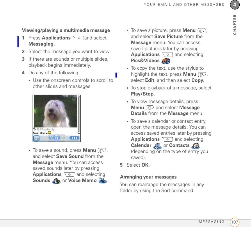 YOUR EMAIL AND OTHER MESSAGESMESSAGING 1074CHAPTERViewing/playing a multimedia message1Press Applications and select Messaging.2Select the message you want to view.3If there are sounds or multiple slides, playback begins immediately.4Do any of the following:•Use the onscreen controls to scroll to other slides and messages.•To save a sound, press Menu , and select Save Sound from the Message menu. You can access saved sounds later by pressing Applications  and selecting Sounds   or Voice  Me mo .•To save a picture, press Menu , and select Save Picture from the Message menu. You can access saved pictures later by pressing Applications  and selecting Pics&amp;Videos  .•To copy the text, use the stylus to highlight the text, press Menu , select Edit, and then select Copy.•To stop playback of a message, select Play/Stop. •To view message details, press Menu  and select Message Details from the Message menu.•To save a calendar or contact entry, open the message details. You can access saved entries later by pressing Applications  and selecting Calendar  or Contacts  (depending on the type of entry you saved).5Select OK.Arranging your messagesYou can rearrange the messages in any folder by using the Sort command. 