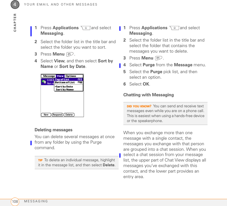 YOUR EMAIL AND OTHER MESSAGESMESSAGING1084CHAPTER1Press Applications and select Messaging.2Select the folder list in the title bar and select the folder you want to sort.3Press Menu .4Select View, and then select Sort by Name or Sort by Date.Deleting messagesYou can delete several messages at once from any folder by using the Purge command.1Press Applications and select Messaging.2Select the folder list in the title bar and select the folder that contains the messages you want to delete.3Press Menu .4Select Purge from the Message menu.5Select the Purge pick list, and then select an option.6Select OK.Chatting with Messaging When you exchange more than one message with a single contact, the messages you exchange with that person are grouped into a chat session. When you select a chat session from your message list, the upper part of Chat View displays all messages you’ve exchanged with this contact, and the lower part provides an entry area. TIPTo delete an individual message, highlight it in the message list, and then select Delete.DID YOU KNOW?You can send and receive text messages even while you are on a phone call. This is easiest when using a hands-free device or the speakerphone.