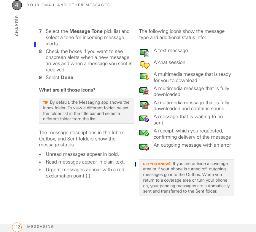 YOUR EMAIL AND OTHER MESSAGESMESSAGING1124CHAPTER7Select the Message Tone pick list and select a tone for incoming message alerts.8Check the boxes if you want to see onscreen alerts when a new message arrives and when a message you sent is received.9Select Done.What are all those icons?The message descriptions in the Inbox, Outbox, and Sent folders show the message status:•Unread messages appear in bold.•Read messages appear in plain text.•Urgent messages appear with a red exclamation point (!).The following icons show the message type and additional status info:TIPBy default, the Messaging app shows the Inbox folder. To view a different folder, select the folder list in the title bar and select a different folder from the list.A text messageA chat sessionA multimedia message that is ready for you to downloadA multimedia message that is fully downloadedA multimedia message that is fully downloaded and contains soundA message that is waiting to be sentA receipt, which you requested, confirming delivery of the messageAn outgoing message with an errorDID YOU KNOW?If you are outside a coverage area or if your phone is turned off, outgoing messages go into the Outbox. When you return to a coverage area or turn your phone on, your pending messages are automatically sent and transferred to the Sent folder.