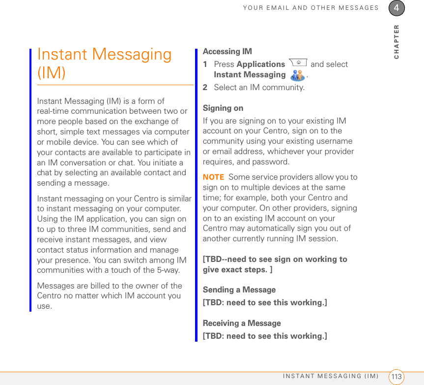 YOUR EMAIL AND OTHER MESSAGESINSTANT MESSAGING (IM) 1134CHAPTERInstant Messaging (IM)Instant Messaging (IM) is a form of real-time communication between two or more people based on the exchange of short, simple text messages via computer or mobile device. You can see which of your contacts are available to participate in an IM conversation or chat. You initiate a chat by selecting an available contact and sending a message.Instant messaging on your Centro is similar to instant messaging on your computer. Using the IM application, you can sign on to up to three IM communities, send and receive instant messages, and view contact status information and manage your presence. You can switch among IM communities with a touch of the 5-way.Messages are billed to the owner of the Centro no matter which IM account you use.Accessing IM1Press Applications  and select Instant Messaging  .2Select an IM community.Signing onIf you are signing on to your existing IM account on your Centro, sign on to the community using your existing username or email address, whichever your provider requires, and password. NOTE Some service providers allow you to sign on to multiple devices at the same time; for example, both your Centro and your computer. On other providers, signing on to an existing IM account on your Centro may automatically sign you out of another currently running IM session.[TBD--need to see sign on working to give exact steps. ]Sending a Message[TBD: need to see this working.]Receiving a Message[TBD: need to see this working.]