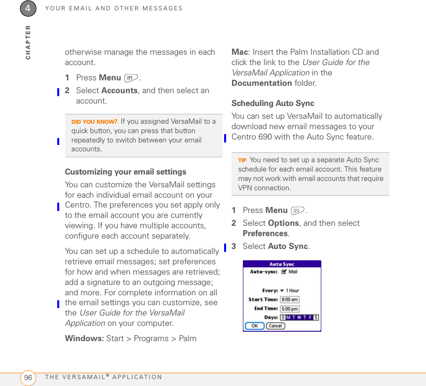 YOUR EMAIL AND OTHER MESSAGESTHE VERSAMAIL® APPLICATION964CHAPTERotherwise manage the messages in each account.1Press Menu .2Select Accounts, and then select an account.Customizing your email settingsYou can customize the VersaMail settings for each individual email account on your Centro. The preferences you set apply only to the email account you are currently viewing. If you have multiple accounts, configure each account separately.You can set up a schedule to automatically retrieve email messages; set preferences for how and when messages are retrieved; add a signature to an outgoing message; and more. For complete information on all the email settings you can customize, see the User Guide for the VersaMail Application on your computer.Windows: Start &gt; Programs &gt; PalmMac: Insert the Palm Installation CD and click the link to the User Guide for the VersaMail Application in the Documentation folder.Scheduling Auto SyncYou can set up VersaMail to automatically download new email messages to your Centro 690 with the Auto Sync feature.1Press Menu .2Select Options, and then select Preferences.3Select Auto Sync.DID YOU KNOW?If you assigned VersaMail to a quick button, you can press that button repeatedly to switch between your email accounts.TIPYou need to set up a separate Auto Sync schedule for each email account. This feature may not work with email accounts that require VPN connection.