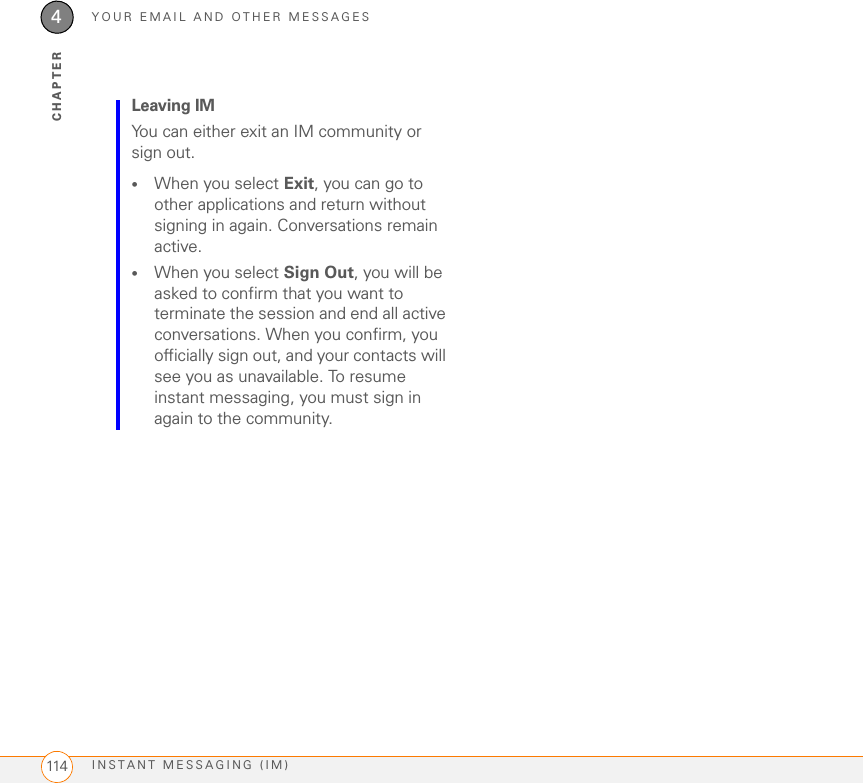 YOUR EMAIL AND OTHER MESSAGESINSTANT MESSAGING (IM)1144CHAPTERLeaving IMYou can either exit an IM community or sign out. •When you select Exit, you can go to other applications and return without signing in again. Conversations remain active.•When you select Sign Out, you will be asked to confirm that you want to terminate the session and end all active conversations. When you confirm, you officially sign out, and your contacts will see you as unavailable. To resume instant messaging, you must sign in again to the community.