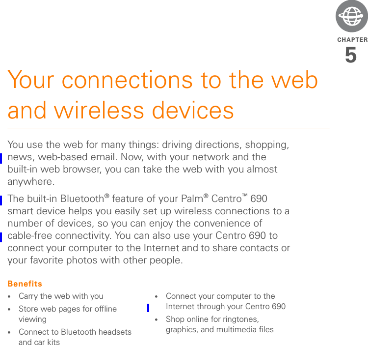 CHAPTER5Your connections to the web and wireless devicesYou use the web for many things: driving directions, shopping, news, web-based email. Now, with your network and the built-in web browser, you can take the web with you almost anywhere.The built-in Bluetooth® feature of your Palm®Centro™ 690 smart device helps you easily set up wireless connections to a number of devices, so you can enjoy the convenience of cable-free connectivity. You can also use your Centro 690 to connect your computer to the Internet and to share contacts or your favorite photos with other people.Benefits•Carry the web with you•Store web pages for offline viewing•Connect to Bluetooth headsets and car kits•Connect your computer to the Internet through your Centro 690•Shop online for ringtones, graphics, and multimedia files
