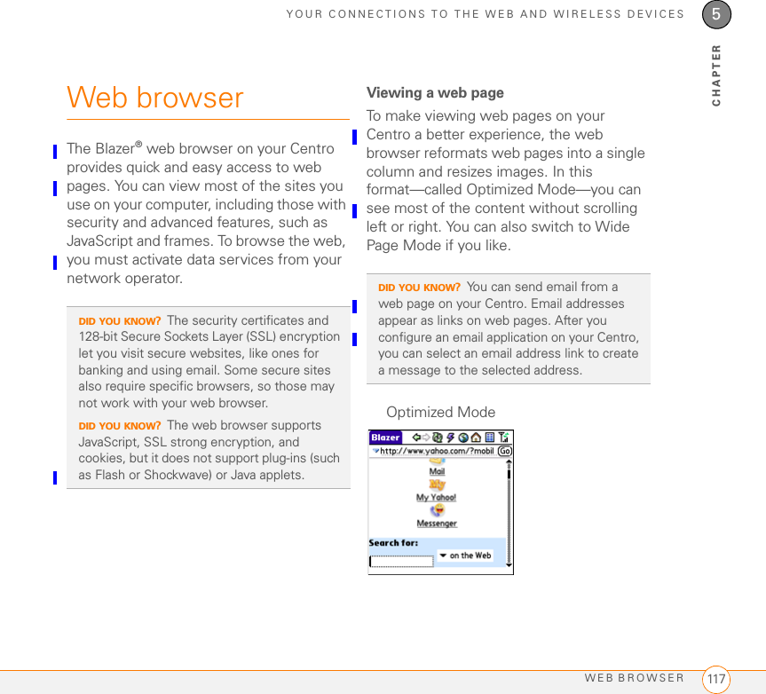 YOUR CONNECTIONS TO THE WEB AND WIRELESS DEVICESWEB BROWSER 1175CHAPTERWeb browserThe Blazer® web browser on your Centro provides quick and easy access to web pages. You can view most of the sites you use on your computer, including those with security and advanced features, such as JavaScript and frames. To browse the web, you must activate data services from your network operator. Viewing a web pageTo make viewing web pages on your Centro a better experience, the web browser reformats web pages into a single column and resizes images. In this format—called Optimized Mode—you can see most of the content without scrolling left or right. You can also switch to Wide Page Mode if you like.DID YOU KNOW?The security certificates and 128-bit Secure Sockets Layer (SSL) encryption let you visit secure websites, like ones for banking and using email. Some secure sites also require specific browsers, so those may not work with your web browser.DID YOU KNOW?The web browser supports JavaScript, SSL strong encryption, and cookies, but it does not support plug-ins (such as Flash or Shockwave) or Java applets.DID YOU KNOW?You can send email from a web page on your Centro. Email addresses appear as links on web pages. After you configure an email application on your Centro, you can select an email address link to create a message to the selected address.Optimized Mode