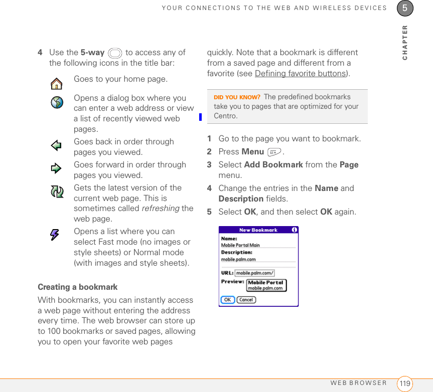 YOUR CONNECTIONS TO THE WEB AND WIRELESS DEVICESWEB BROWSER 1195CHAPTER4Use the 5-way  to access any of the following icons in the title bar:0Creating a bookmarkWith bookmarks, you can instantly access a web page without entering the address every time. The web browser can store up to 100 bookmarks or saved pages, allowing you to open your favorite web pages quickly. Note that a bookmark is different from a saved page and different from a favorite (see Defining favorite buttons).1Go to the page you want to bookmark.2Press Menu .3Select Add Bookmark from the Page menu.4Change the entries in the Name and Description fields.5Select OK, and then select OK again.Goes to your home page.Opens a dialog box where you can enter a web address or view a list of recently viewed web pages.Goes back in order through pages you viewed.Goes forward in order through pages you viewed.Gets the latest version of the current web page. This is sometimes called refreshing the web page.Opens a list where you can select Fast mode (no images or style sheets) or Normal mode (with images and style sheets).DID YOU KNOW?The predefined bookmarks take you to pages that are optimized for your Centro.