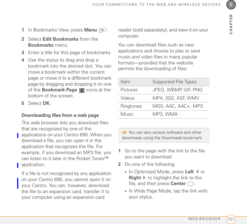 YOUR CONNECTIONS TO THE WEB AND WIRELESS DEVICESWEB BROWSER 1215CHAPTER1In Bookmarks View, press Menu .2Select Edit Bookmarks from the Bookmarks menu.3Enter a title for this page of bookmarks.4Use the stylus to drag and drop a bookmark into the desired slot. You can move a bookmark within the current page or move it to a different bookmark page by dragging and dropping it on one of the Bookmark Page   icons at the bottom of the screen.5Select OK. Downloading files from a web pageThe web browser lets you download files that are recognized by one of the applications on your Centro 690. When you download a file, you can open it in the application that recognizes the file. For example, if you download an MP3 file, you can listen to it later in the Pocket Tunes™ application. If a file is not recognized by any application on your Centro 690, you cannot open it on your Centro. You can, however, download the file to an expansion card, transfer it to your computer using an expansion card reader (sold separately), and view it on your computer. You can download files such as new applications and choose to play or save music and video files in many popular formats—provided that the website permits the downloading of files:1Go to the page with the link to the file you want to download.2Do one of the following:•In Optimized Mode, press Left  or Right   to highlight the link to the file, and then press Center .•In Wide Page Mode, tap the link with your stylus.Item Supported File TypesPictures JPEG, WBMP, GIF, PNGVideos MP4, 3G2, ASF, WMVRingtones MIDI, AAC, AAC+, MP3Music MP3, WMATIPYou can also access software and other downloads using the Downloads bookmark.