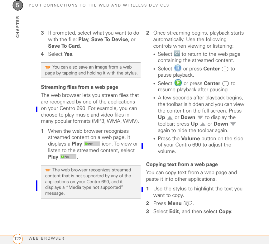 YOUR CONNECTIONS TO THE WEB AND WIRELESS DEVICESWEB BROWSER1225CHAPTER3If prompted, select what you want to do with the file: Play, Save To Device, or Save To Card.4Select Ye s .Streaming files from a web pageThe web browser lets you stream files that are recognized by one of the applications on your Centro 690. For example, you can choose to play music and video files in many popular formats (MP3, WMA, WMV). 1When the web browser recognizes streamed content on a web page, it displays a Play   icon. To view or listen to the streamed content, select Play .2Once streaming begins, playback starts automatically. Use the following controls when viewing or listening:•Select   to return to the web page containing the streamed content. •Select   or press Center  to pause playback.•Select   or press Center  to resume playback after pausing.•A few seconds after playback begins, the toolbar is hidden and you can view the content on the full screen. Press Up  or Down   to display the toolbar; press Up  or Down  again to hide the toolbar again.•Press the Volume  button on the side of your Centro 690 to adjust the volume.Copying text from a web pageYou can copy text from a web page and paste it into other applications.1Use the stylus to highlight the text you want to copy.2Press Menu . 3Select Edit, and then select Copy. TIPYou can also save an image from a web page by tapping and holding it with the stylus.TIPThe web browser recognizes streamed content that is not supported by any of the applications on your Centro 690, and it displays a “Media type not supported” message.