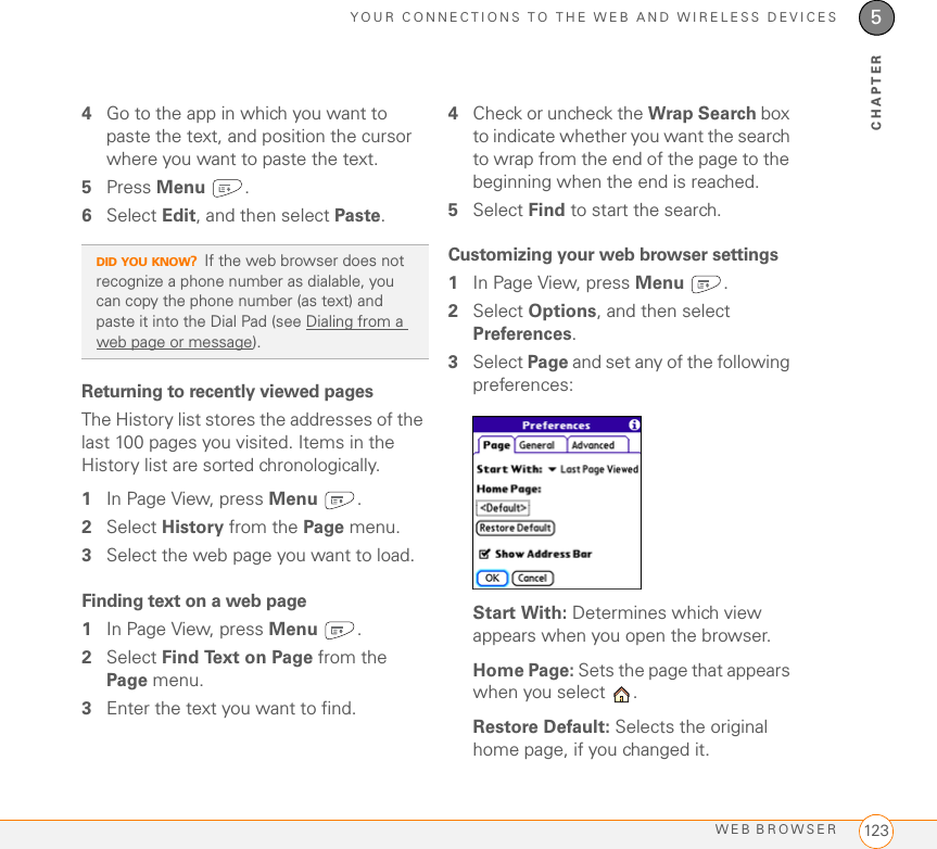 YOUR CONNECTIONS TO THE WEB AND WIRELESS DEVICESWEB BROWSER 1235CHAPTER4Go to the app in which you want to paste the text, and position the cursor where you want to paste the text.5Press Menu .6Select Edit, and then select Paste.Returning to recently viewed pagesThe History list stores the addresses of the last 100 pages you visited. Items in the History list are sorted chronologically.1In Page View, press Menu .2Select History from the Page menu.3Select the web page you want to load.Finding text on a web page1In Page View, press Menu .2Select Find Text on Page from the Page menu.3Enter the text you want to find.4Check or uncheck the Wrap Search box to indicate whether you want the search to wrap from the end of the page to the beginning when the end is reached.5Select Find to start the search.Customizing your web browser settings1In Page View, press Menu .2Select Options, and then select Preferences.3Select Page and set any of the following preferences:Start With: Determines which view appears when you open the browser.Home Page: Sets the page that appears when you select  . Restore Default: Selects the original home page, if you changed it.DID YOU KNOW?If the web browser does not recognize a phone number as dialable, you can copy the phone number (as text) and paste it into the Dial Pad (see Dialing from a web page or message).