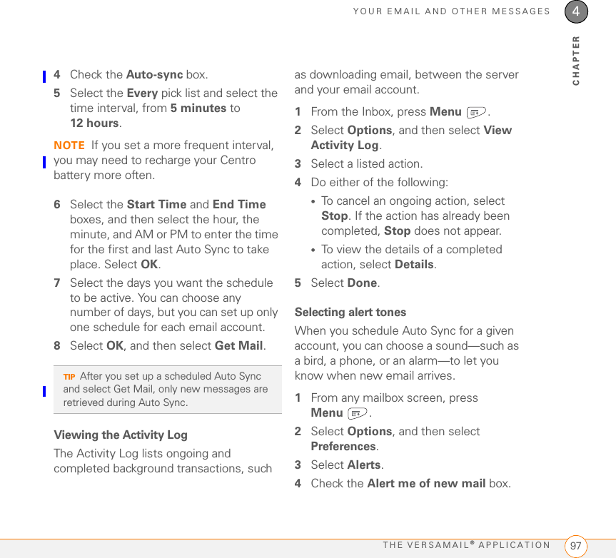 YOUR EMAIL AND OTHER MESSAGESTHE VERSAMAIL® APPLICATION 974CHAPTER4Check the Auto-sync box.5Select the Every pick list and select the time interval, from 5 minutes to 12 hours. NOTE If you set a more frequent interval, you may need to recharge your Centro battery more often.6Select the Start Time and End Time boxes, and then select the hour, the minute, and AM or PM to enter the time for the first and last Auto Sync to take place. Select OK.7Select the days you want the schedule to be active. You can choose any number of days, but you can set up only one schedule for each email account.8Select OK, and then select Get Mail.Viewing the Activity LogThe Activity Log lists ongoing and completed background transactions, such as downloading email, between the server and your email account. 1From the Inbox, press Menu .2Select Options, and then select View Activity Log.3Select a listed action.4Do either of the following:•To cancel an ongoing action, select Stop. If the action has already been completed, Stop does not appear.•To view the details of a completed action, select Details.5Select Done.Selecting alert tonesWhen you schedule Auto Sync for a given account, you can choose a sound—such as a bird, a phone, or an alarm—to let you know when new email arrives.1From any mailbox screen, press Menu .2Select Options, and then select Preferences.3Select Alerts.4Check the Alert me of new mail box.TIPAfter you set up a scheduled Auto Sync and select Get Mail, only new messages are retrieved during Auto Sync.