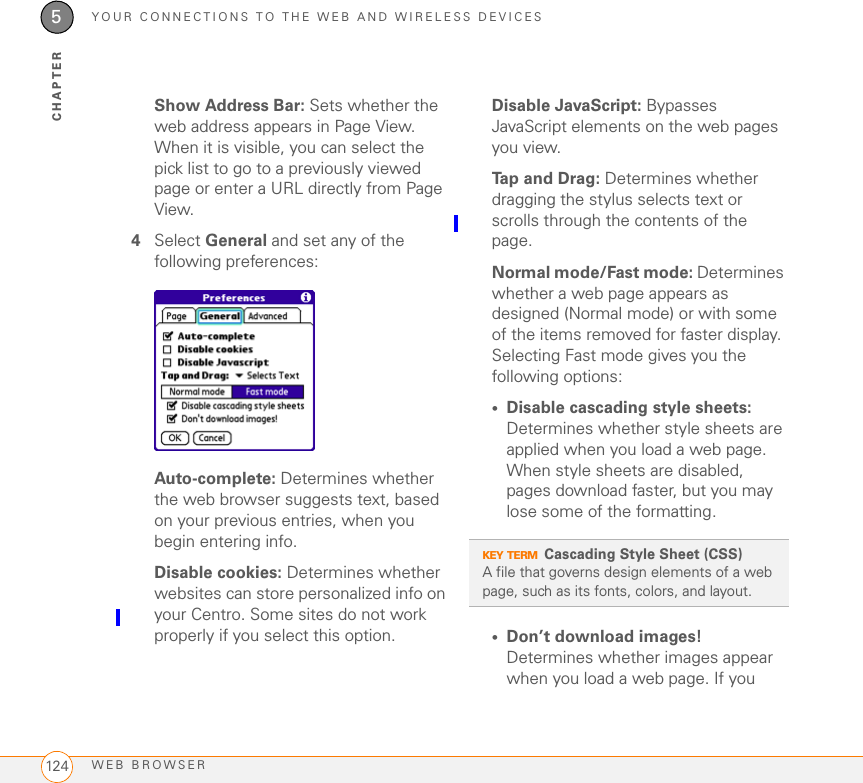 YOUR CONNECTIONS TO THE WEB AND WIRELESS DEVICESWEB BROWSER1245CHAPTERShow Address Bar: Sets whether the web address appears in Page View. When it is visible, you can select the pick list to go to a previously viewed page or enter a URL directly from Page View.4Select General and set any of the following preferences:Auto-complete: Determines whether the web browser suggests text, based on your previous entries, when you begin entering info.Disable cookies: Determines whether websites can store personalized info on your Centro. Some sites do not work properly if you select this option.Disable JavaScript: Bypasses JavaScript elements on the web pages you view.Tap and Drag: Determines whether dragging the stylus selects text or scrolls through the contents of the page.Normal mode/Fast mode: Determines whether a web page appears as designed (Normal mode) or with some of the items removed for faster display. Selecting Fast mode gives you the following options:•Disable cascading style sheets: Determines whether style sheets are applied when you load a web page. When style sheets are disabled, pages download faster, but you may lose some of the formatting.•Don’t download images! Determines whether images appear when you load a web page. If you KEY TERMCascading Style Sheet (CSS)A file that governs design elements of a web page, such as its fonts, colors, and layout.