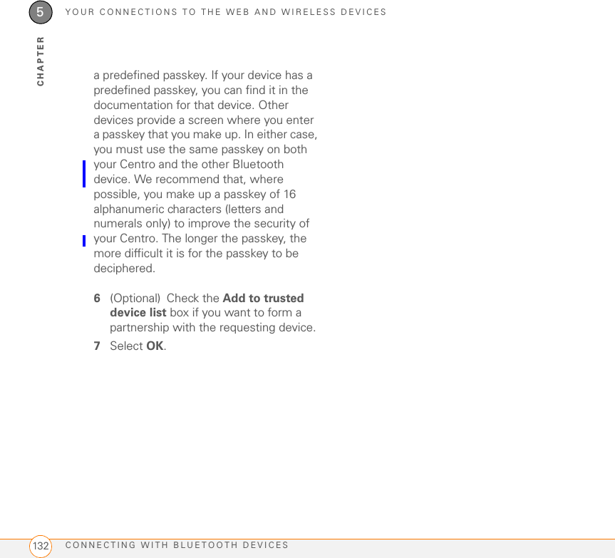YOUR CONNECTIONS TO THE WEB AND WIRELESS DEVICESCONNECTING WITH BLUETOOTH DEVICES1325CHAPTERa predefined passkey. If your device has a predefined passkey, you can find it in the documentation for that device. Other devices provide a screen where you enter a passkey that you make up. In either case, you must use the same passkey on both your Centro and the other Bluetooth device. We recommend that, where possible, you make up a passkey of 16 alphanumeric characters (letters and numerals only) to improve the security of your Centro. The longer the passkey, the more difficult it is for the passkey to be deciphered.6(Optional) Check the Add to trusted device list box if you want to form a partnership with the requesting device.7Select OK.
