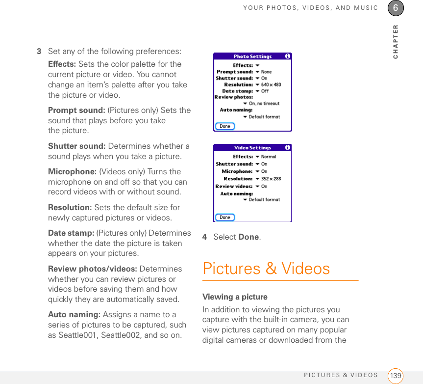 YOUR PHOTOS, VIDEOS, AND MUSICPICTURES &amp; VIDEOS 1396CHAPTER3Set any of the following preferences:Effects: Sets the color palette for the current picture or video. You cannot change an item’s palette after you take the picture or video.Prompt sound: (Pictures only) Sets the sound that plays before you take the picture.Shutter sound: Determines whether a sound plays when you take a picture.Microphone: (Videos only) Turns the microphone on and off so that you can record videos with or without sound.Resolution: Sets the default size for newly captured pictures or videos.Date stamp: (Pictures only) Determines whether the date the picture is taken appears on your pictures.Review photos/videos: Determines whether you can review pictures or videos before saving them and how quickly they are automatically saved.Auto naming: Assigns a name to a series of pictures to be captured, such as Seattle001, Seattle002, and so on. 4Select Done.Pictures &amp; VideosViewing a pictureIn addition to viewing the pictures you capture with the built-in camera, you can view pictures captured on many popular digital cameras or downloaded from the 