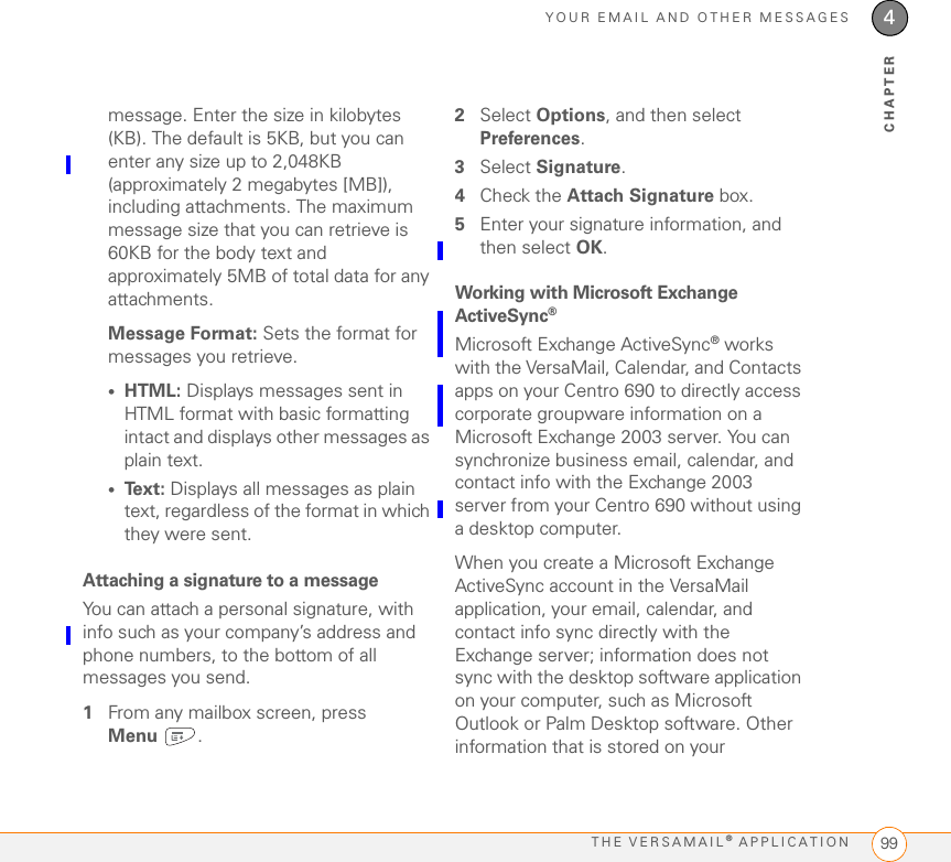 YOUR EMAIL AND OTHER MESSAGESTHE VERSAMAIL® APPLICATION 994CHAPTERmessage. Enter the size in kilobytes (KB). The default is 5KB, but you can enter any size up to 2,048KB (approximately 2 megabytes [MB]), including attachments. The maximum message size that you can retrieve is 60KB for the body text and approximately 5MB of total data for any attachments. Message Format: Sets the format for messages you retrieve. •HTML: Displays messages sent in HTML format with basic formatting intact and displays other messages as plain text. •Text: Displays all messages as plain text, regardless of the format in which they were sent.Attaching a signature to a messageYou can attach a personal signature, with info such as your company’s address and phone numbers, to the bottom of all messages you send.1From any mailbox screen, press Menu .2Select Options, and then select Preferences.3Select Signature.4Check the Attach Signature box.5Enter your signature information, and then select OK.Working with Microsoft Exchange ActiveSync®Microsoft Exchange ActiveSync® works with the VersaMail, Calendar, and Contacts apps on your Centro 690 to directly access corporate groupware information on a Microsoft Exchange 2003 server. You can synchronize business email, calendar, and contact info with the Exchange 2003 server from your Centro 690 without using a desktop computer.When you create a Microsoft Exchange ActiveSync account in the VersaMail application, your email, calendar, and contact info sync directly with the Exchange server; information does not sync with the desktop software application on your computer, such as Microsoft Outlook or Palm Desktop software. Other information that is stored on your 