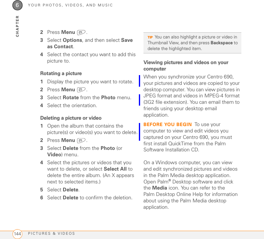YOUR PHOTOS, VIDEOS, AND MUSICPICTURES &amp; VIDEOS1446CHAPTER2Press Menu .3Select Options, and then select Save as Contact.4Select the contact you want to add this picture to.Rotating a picture1Display the picture you want to rotate.2Press Menu .3Select Rotate from the Photo menu.4Select the orientation.Deleting a picture or video1Open the album that contains the picture(s) or video(s) you want to delete.2Press Menu .3Select Delete from the Photo (or Video) menu.4Select the pictures or videos that you want to delete, or select Select All to delete the entire album. (An X appears next to selected items.)5Select Delete.6Select Delete to confirm the deletion.Viewing pictures and videos on your computerWhen you synchronize your Centro 690, your pictures and videos are copied to your desktop computer. You can view pictures in JPEG format and videos in MPEG-4 format (3G2 file extension). You can email them to friends using your desktop email application. BEFORE YOU BEGIN To use your computer to view and edit videos you captured on your Centro 690, you must first install QuickTime from the Palm Software Installation CD.On a Windows computer, you can view and edit synchronized pictures and videos in the Palm Media desktop application. Open Palm®Desktop software and click the Media icon. You can refer to the Palm Desktop Online Help for information about using the Palm Media desktop application.TIPYou can also highlight a picture or video in Thumbnail View, and then press Backspace to delete the highlighted item.