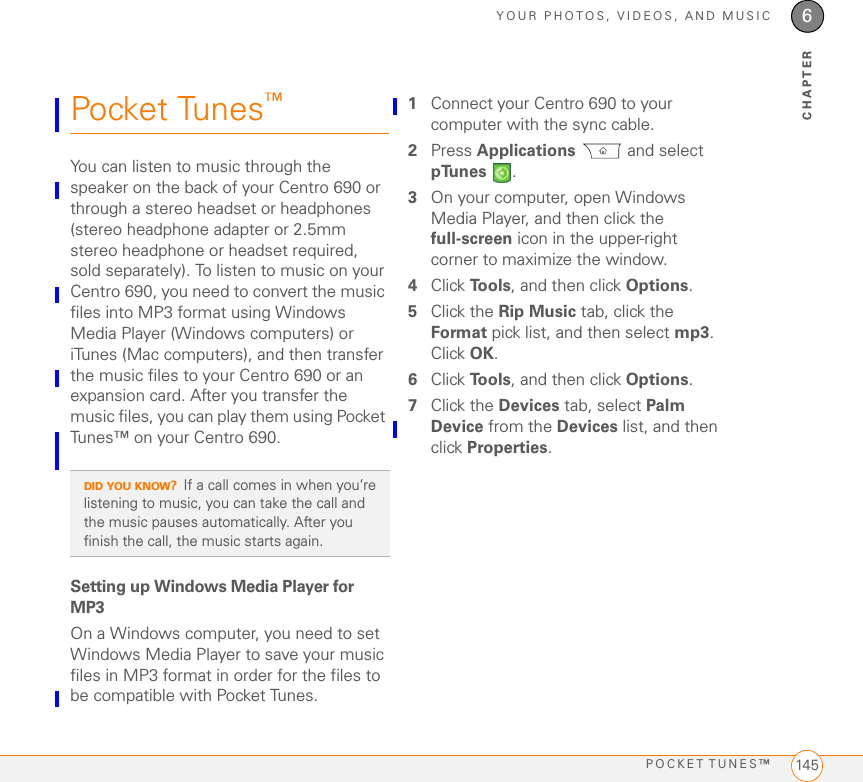 YOUR PHOTOS, VIDEOS, AND MUSICPOCKET TUNES™ 1456CHAPTERPocket Tunes™ You can listen to music through the speaker on the back of your Centro 690 or through a stereo headset or headphones (stereo headphone adapter or 2.5mm stereo headphone or headset required, sold separately). To listen to music on your Centro 690, you need to convert the music files into MP3 format using Windows Media Player (Windows computers) or iTunes (Mac computers), and then transfer the music files to your Centro 690 or an expansion card. After you transfer the music files, you can play them using Pocket Tunes™ on your Centro 690. Setting up Windows Media Player for MP3On a Windows computer, you need to set Windows Media Player to save your music files in MP3 format in order for the files to be compatible with Pocket Tunes.1Connect your Centro 690 to your computer with the sync cable.2Press Applications  and select pTunes .3On your computer, open Windows Media Player, and then click the full-screen icon in the upper-right corner to maximize the window.4Click To o l s , and then click Options.5Click the Rip Music tab, click the Format pick list, and then select mp3. Click OK.6Click To o l s , and then click Options.7Click the Devices tab, select Palm Device from the Devices list, and then click Properties.DID YOU KNOW?If a call comes in when you’re listening to music, you can take the call and the music pauses automatically. After you finish the call, the music starts again.