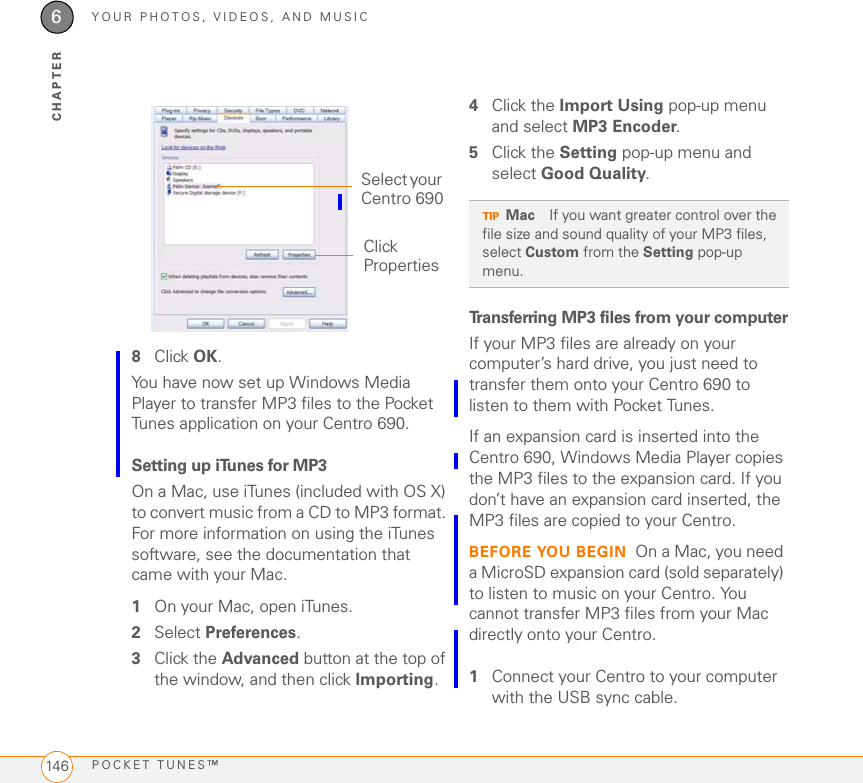 YOUR PHOTOS, VIDEOS, AND MUSICPOCKET TUNES™1466CHAPTER8Click OK. You have now set up Windows Media Player to transfer MP3 files to the Pocket Tunes application on your Centro 690.Setting up iTunes for MP3On a Mac, use iTunes (included with OS X) to convert music from a CD to MP3 format. For more information on using the iTunes software, see the documentation that came with your Mac.1On your Mac, open iTunes.2Select Preferences.3Click the Advanced button at the top of the window, and then click Importing.4Click the Import Using pop-up menu and select MP3 Encoder.5Click the Setting pop-up menu and select Good Quality. Transferring MP3 files from your computerIf your MP3 files are already on your computer’s hard drive, you just need to transfer them onto your Centro 690 to listen to them with Pocket Tunes. If an expansion card is inserted into the Centro 690, Windows Media Player copies the MP3 files to the expansion card. If you don’t have an expansion card inserted, the MP3 files are copied to your Centro.BEFORE YOU BEGIN On a Mac, you need a MicroSD expansion card (sold separately) to listen to music on your Centro. You cannot transfer MP3 files from your Mac directly onto your Centro.1Connect your Centro to your computer with the USB sync cable.Select your Centro 690Click PropertiesTIPMac If you want greater control over the file size and sound quality of your MP3 files, select Custom from the Setting pop-up menu.