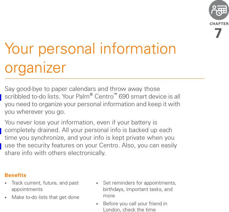 CHAPTER7Your personal information organizerSay good-bye to paper calendars and throw away those scribbled to-do lists. Your Palm®Centro™ 690 smart device is all you need to organize your personal information and keep it with you wherever you go.You never lose your information, even if your battery is completely drained. All your personal info is backed up each time you synchronize, and your info is kept private when you use the security features on your Centro. Also, you can easily share info with others electronically.Benefits•Track current, future, and past appointments•Make to-do lists that get done •Set reminders for appointments, birthdays, important tasks, and more•Before you call your friend in London, check the time