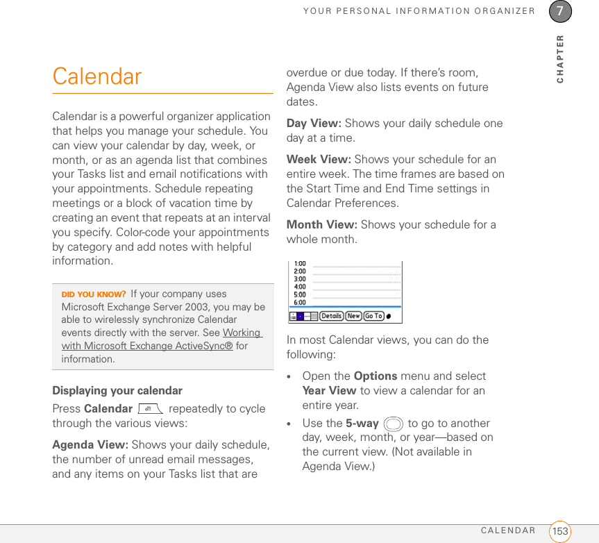 YOUR PERSONAL INFORMATION ORGANIZERCALENDAR 1537CHAPTERCalendarCalendar is a powerful organizer application that helps you manage your schedule. You can view your calendar by day, week, or month, or as an agenda list that combines your Tasks list and email notifications with your appointments. Schedule repeating meetings or a block of vacation time by creating an event that repeats at an interval you specify. Color-code your appointments by category and add notes with helpful information.Displaying your calendarPress Calendar   repeatedly to cycle through the various views:Agenda View: Shows your daily schedule, the number of unread email messages, and any items on your Tasks list that are overdue or due today. If there’s room, Agenda View also lists events on future dates.Day View: Shows your daily schedule one day at a time.Week View: Shows your schedule for an entire week. The time frames are based on the Start Time and End Time settings in Calendar Preferences.Month View: Shows your schedule for a whole month.In most Calendar views, you can do the following:•Open the Options menu and select Year View to view a calendar for an entire year.•Use the 5-way  to go to another day, week, month, or year—based on the current view. (Not available in Agenda View.)DID YOU KNOW?If your company uses Microsoft Exchange Server 2003, you may be able to wirelessly synchronize Calendar events directly with the server. See Working with Microsoft Exchange ActiveSync® for information.