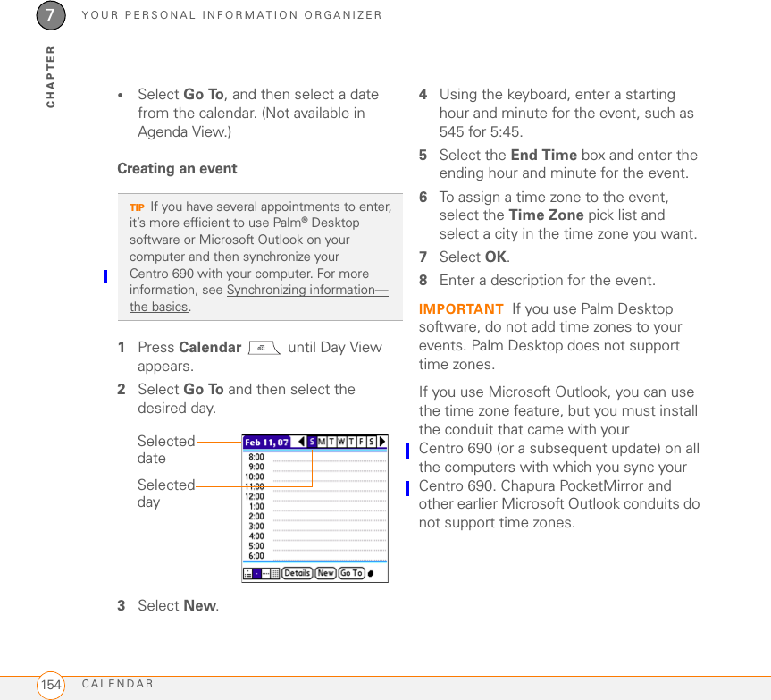 YOUR PERSONAL INFORMATION ORGANIZERCALENDAR1547CHAPTER•Select Go To, and then select a date from the calendar. (Not available in Agenda View.)Creating an event1Press Calendar   until Day View appears.2Select Go To and then select the desired day.3Select New.4Using the keyboard, enter a starting hour and minute for the event, such as 545 for 5:45.5Select the End Time box and enter the ending hour and minute for the event.6To assign a time zone to the event, select the Time Zone pick list and select a city in the time zone you want.7Select OK. 8Enter a description for the event.IMPORTANT If you use Palm Desktop software, do not add time zones to your events. Palm Desktop does not support time zones.If you use Microsoft Outlook, you can use the time zone feature, but you must install the conduit that came with your Centro 690 (or a subsequent update) on all the computers with which you sync your Centro 690. Chapura PocketMirror and other earlier Microsoft Outlook conduits do not support time zones. 0TIPIf you have several appointments to enter, it’s more efficient to use Palm®Desktop software or Microsoft Outlook on your computer and then synchronize your Centro 690 with your computer. For more information, see Synchronizing information—the basics.Selected daySelected date