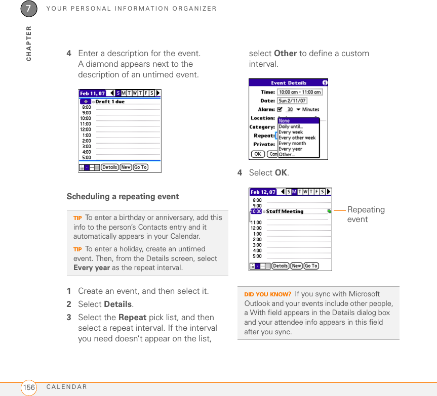 YOUR PERSONAL INFORMATION ORGANIZERCALENDAR1567CHAPTER4Enter a description for the event. A diamond appears next to the description of an untimed event.Scheduling a repeating event1Create an event, and then select it.2Select Details.3Select the Repeat pick list, and then select a repeat interval. If the interval you need doesn’t appear on the list, select Other to define a custom interval.4Select OK.TIPTo enter a birthday or anniversary, add this info to the person’s Contacts entry and it automatically appears in your Calendar.TIPTo enter a holiday, create an untimed event. Then, from the Details screen, select Every year as the repeat interval.DID YOU KNOW?If you sync with Microsoft Outlook and your events include other people, a With field appears in the Details dialog box and your attendee info appears in this field after you sync.Repeating event