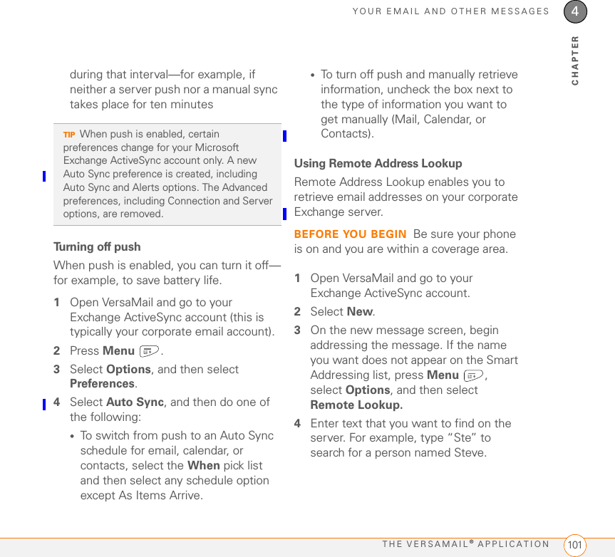 YOUR EMAIL AND OTHER MESSAGESTHE VERSAMAIL® APPLICATION 1014CHAPTERduring that interval—for example, if neither a server push nor a manual sync takes place for ten minutesTurning off pushWhen push is enabled, you can turn it off—for example, to save battery life.1Open VersaMail and go to your Exchange ActiveSync account (this is typically your corporate email account).2Press Menu .3Select Options, and then select Preferences.4Select Auto Sync, and then do one of the following:•To switch from push to an Auto Sync schedule for email, calendar, or contacts, select the When pick list and then select any schedule option except As Items Arrive.•To turn off push and manually retrieve information, uncheck the box next to the type of information you want to get manually (Mail, Calendar, or Contacts).Using Remote Address LookupRemote Address Lookup enables you to retrieve email addresses on your corporate Exchange server. BEFORE YOU BEGIN Be sure your phone is on and you are within a coverage area.1Open VersaMail and go to your Exchange ActiveSync account.2Select New.3On the new message screen, begin addressing the message. If the name you want does not appear on the Smart Addressing list, press Menu , select Options, and then select Remote Lookup.4Enter text that you want to find on the server. For example, type “Ste” to search for a person named Steve.TIPWhen push is enabled, certain preferences change for your Microsoft Exchange ActiveSync account only. A new Auto Sync preference is created, including Auto Sync and Alerts options. The Advanced preferences, including Connection and Server options, are removed.