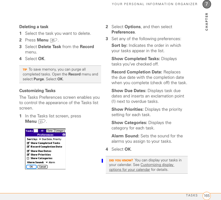 YOUR PERSONAL INFORMATION ORGANIZERTASKS 1657CHAPTERDeleting a task1Select the task you want to delete.2Press Menu .3Select Delete Task from the Record menu.4Select OK.Customizing TasksThe Tasks Preferences screen enables you to control the appearance of the Tasks list screen.1In the Tasks list screen, press Menu .2Select Options, and then select Preferences.3Set any of the following preferences:Sort by: Indicates the order in which your tasks appear in the list.Show Completed Tasks: Displays tasks you’ve checked off.Record Completion Date: Replaces the due date with the completion date when you complete (check off) the task.Show Due Dates: Displays task due dates and inserts an exclamation point (!) next to overdue tasks.Show Priorities: Displays the priority setting for each task.Show Categories: Displays the category for each task.Alarm Sound: Sets the sound for the alarms you assign to your tasks.4Select OK.TIPTo save memory, you can purge all completed tasks. Open the Record menu and select Purge. Select OK.DID YOU KNOW?You can display your tasks in your calendar. See Customizing display options for your calendar for details.