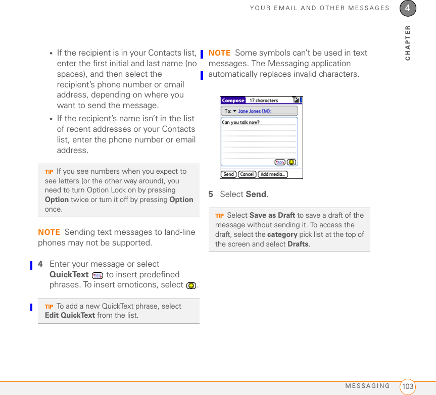 YOUR EMAIL AND OTHER MESSAGESMESSAGING 1034CHAPTER•If the recipient is in your Contacts list, enter the first initial and last name (no spaces), and then select the recipient’s phone number or email address, depending on where you want to send the message.•If the recipient’s name isn’t in the list of recent addresses or your Contacts list, enter the phone number or email address.NOTE Sending text messages to land-line phones may not be supported.4Enter your message or select QuickText   to insert predefined phrases. To insert emoticons, select  .NOTE Some symbols can’t be used in text messages. The Messaging application automatically replaces invalid characters.5Select Send.TIPIf you see numbers when you expect to see letters (or the other way around), you need to turn Option Lock on by pressing Option twice or turn it off by pressing Option once. TIPTo add a new QuickText phrase, select Edit QuickText from the list.TIPSelect Save as Draft to save a draft of the message without sending it. To access the draft, select the category pick list at the top of the screen and select Drafts. 