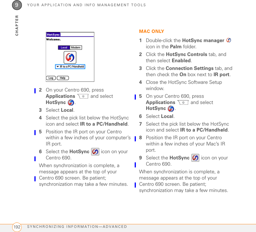 YOUR APPLICATION AND INFO MANAGEMENT TOOLSSYNCHRONIZING INFORMATION—ADVANCED 1899CHAPTERNOTE If you want the information in one location (Centro 690 or computer) to completely replace the information in the other location for that app, select one of the two overwrite options. For example, if the Calendar info on your Centro 690 is accurate but the info on your Mac has become corrupted, select Handheld overwrites Macintosh for the Calendar app to have your Centro 690 info replace the info on your Mac. Note that “handheld” refers to your Centro 690.6(Optional) If you want to make this change permanent, click Make Default. Otherwise, your change affects only one synchronization (the next one you do); thereafter, the synchronization action reverts to what it was before the change.7Click OK.8(Optional) To turn synchronization on or off for other apps, repeat steps 4, 5, 6, and 7 for each application you want to change.9Close the Conduit Settings window.Setting up a Bluetooth connection for synchronizationIf your computer is enabled with Bluetooth wireless technology, you can synchronize wirelessly over a Bluetooth connection.1Press Applications  and select Bluetooth .2Select Bluetooth On.3(Optional) Enter a device name that identifies your Centro 690 when it is discovered by other Bluetooth devices.TIPThe device name you enter is the name other devices with Bluetooth wireless technology see when they connect to your Centro 690. The default name is the name you gave your device during setup. You can change this name if you want to.
