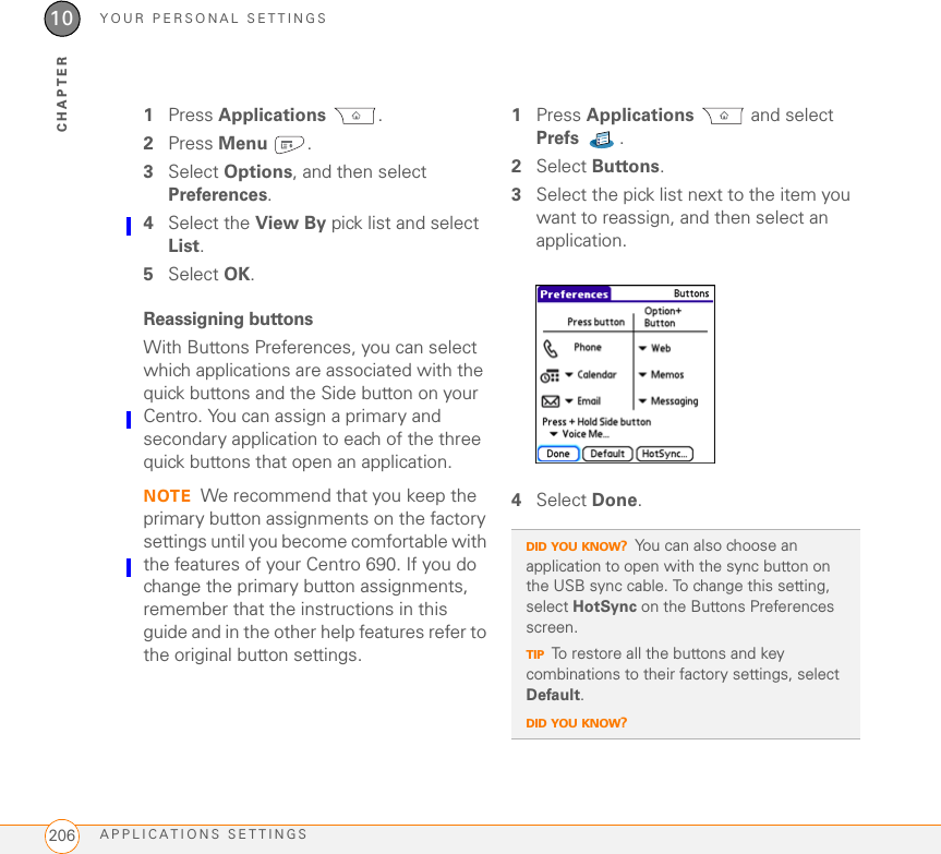 YOUR PERSONAL SETTINGSAPPLICATIONS SETTINGS20610CHAPTER1Press Applications . 2Press Menu .3Select Options, and then select Preferences.4Select the View By pick list and select List.5Select OK.Reassigning buttonsWith Buttons Preferences, you can select which applications are associated with the quick buttons and the Side button on your Centro. You can assign a primary and secondary application to each of the three quick buttons that open an application.NOTE We recommend that you keep the primary button assignments on the factory settings until you become comfortable with the features of your Centro 690. If you do change the primary button assignments, remember that the instructions in this guide and in the other help features refer to the original button settings.1Press Applications  and select Prefs .2Select Buttons.3Select the pick list next to the item you want to reassign, and then select an application.4Select Done.DID YOU KNOW?You can also choose an application to open with the sync button on the USB sync cable. To change this setting, select HotSync on the Buttons Preferences screen.TIPTo restore all the buttons and key combinations to their factory settings, select Default.DID YOU KNOW?