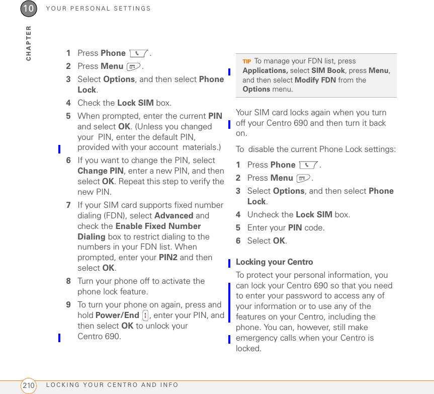 YOUR PERSONAL SETTINGSLOCKING YOUR CENTRO AND INFO21010CHAPTER1Press Phone .2Press Menu .3Select Options, and then select Phone Lock.4Check the Lock SIM box.5When prompted, enter the current PIN and select OK. (Unless you changed your PIN, enter the default PIN, provided with your account materials.) 6If you want to change the PIN, select Change PIN, enter a new PIN, and then select OK. Repeat this step to verify the new PIN.7If your SIM card supports fixed number dialing (FDN), select Advanced and check the Enable Fixed Number Dialing box to restrict dialing to the numbers in your FDN list. When prompted, enter your PIN2 and then select OK. 8Turn your phone off to activate the phone lock feature.9To turn your phone on again, press and hold Power/End  , enter your PIN, and then select OK to unlock your Centro 690.Your SIM card locks again when you turn off your Centro 690 and then turn it back on.To disable the current Phone Lock settings:1Press Phone .2Press Menu .3Select Options, and then select Phone Lock.4Uncheck the Lock SIM box.5Enter your PIN code.6Select OK.Locking your CentroTo protect your personal information, you can lock your Centro 690 so that you need to enter your password to access any of your information or to use any of the features on your Centro, including the phone. You can, however, still make emergency calls when your Centro is locked.TIPTo manage your FDN list, press Applications, select SIM Book, press Menu, and then select Modify FDN from the Options menu.
