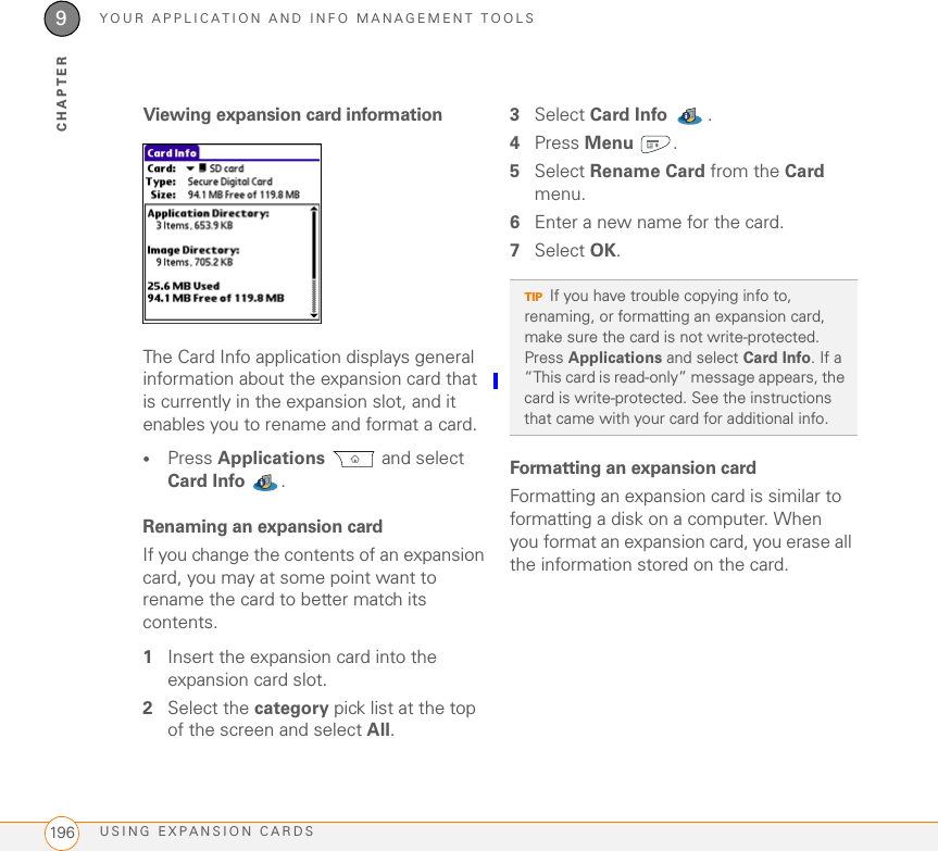 YOUR APPLICATION AND INFO MANAGEMENT TOOLSUSING EXPANSION CARDS1969CHAPTERViewing expansion card informationThe Card Info application displays general information about the expansion card that is currently in the expansion slot, and it enables you to rename and format a card.•Press Applications  and select Card Info . Renaming an expansion cardIf you change the contents of an expansion card, you may at some point want to rename the card to better match its contents.1Insert the expansion card into the expansion card slot. 2Select the category pick list at the top of the screen and select All.3Select Card Info .4Press Menu .5Select Rename Card from the Card menu.6Enter a new name for the card.7Select OK.Formatting an expansion cardFormatting an expansion card is similar to formatting a disk on a computer. When you format an expansion card, you erase all the information stored on the card.TIPIf you have trouble copying info to, renaming, or formatting an expansion card, make sure the card is not write-protected. Press Applications and select Card Info. If a “This card is read-only” message appears, the card is write-protected. See the instructions that came with your card for additional info.