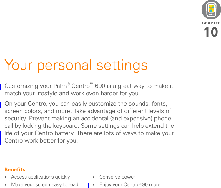 CHAPTER10Your personal settingsCustomizing your Palm®Centro™ 690 is a great way to make it match your lifestyle and work even harder for you.On your Centro, you can easily customize the sounds, fonts, screen colors, and more. Take advantage of different levels of security. Prevent making an accidental (and expensive) phone call by locking the keyboard. Some settings can help extend the life of your Centro battery. There are lots of ways to make your Centro work better for you.Benefits•Access applications quickly•Make your screen easy to read•Conserve power•Enjoy your Centro 690 more