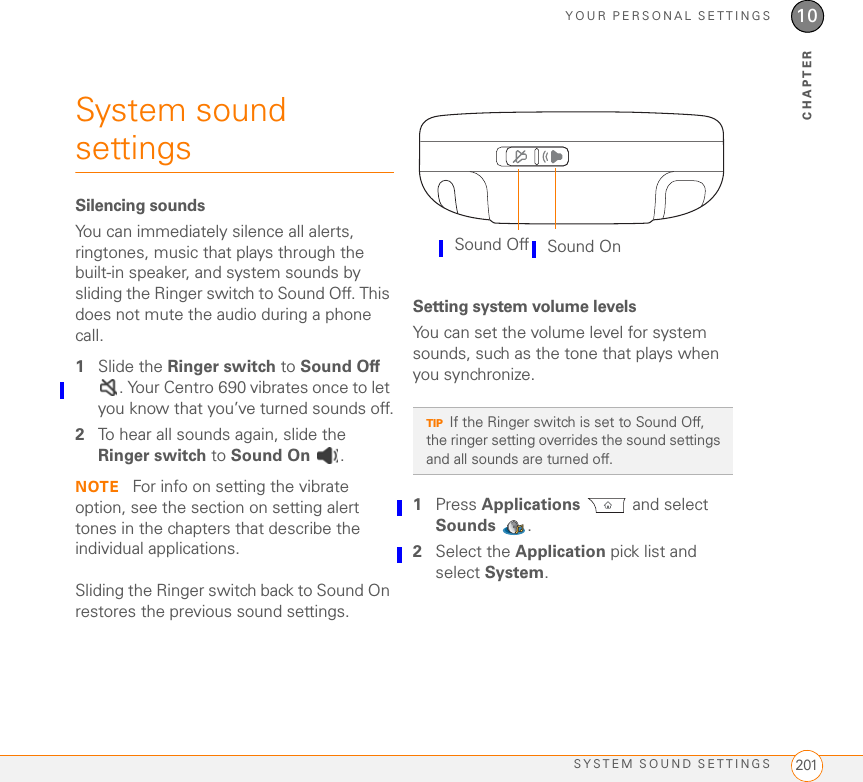 YOUR PERSONAL SETTINGSSYSTEM SOUND SETTINGS 20110CHAPTERSystem sound settings Silencing soundsYou can immediately silence all alerts, ringtones, music that plays through the built-in speaker, and system sounds by sliding the Ringer switch to Sound Off. This does not mute the audio during a phone call.1Slide the Ringer switch to Sound Off . Your Centro 690 vibrates once to let you know that you’ve turned sounds off.2To hear all sounds again, slide the Ringer switch to Sound On .NOTE  For info on setting the vibrate option, see the section on setting alert tones in the chapters that describe the individual applications.Sliding the Ringer switch back to Sound On restores the previous sound settings.Setting system volume levelsYou can set the volume level for system sounds, such as the tone that plays when you synchronize.1Press Applications  and select Sounds .2Select the Application pick list and select System.TIPIf the Ringer switch is set to Sound Off, the ringer setting overrides the sound settings and all sounds are turned off.Sound Off Sound On