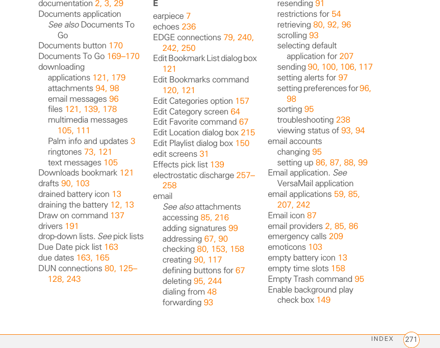INDEX264adding calendar 155, 159adding task 163, 165recording tones for 160selecting tones for 159, 160, 165Album command 143Album list 91, 140, 143albums. See photo albums; video albumsalert buttons 106Alert dialog box 51, 106, 175Alert Sound pick list 98alert tones 74, 97, 111alertsSee also alarmsclearing 176displaying 79, 175downloading messages and 97, 100, 106hiding text in 110receiving 51responding to 106, 228aligning the screen 203Alt key 34, 249alternate characters 34, 35, 36answering phone 50, 56, 72applets 117application categories 205application list view 205applicationsSee also specific built-in app; third-party appsaccessing menus in 31beaming 185changing default 207closing 37, 246copying 195customizing 205–207defining buttons for 67, 206deleting 19, 180, 181displaying 38, 39, 205downloading 121, 179getting help with 180highlighting 38, 39installing 178–180, 221making phone calls and 54moving around in 27opening 37, 38, 194playing music and 149running on expansion cards 244searching in 175selecting 38sending over Bluetooth devices 183synchronizing 23, 187transferring to device 18troubleshooting 221updating information in 23upgrading and 20viewing information about 3, 181–182Applications button 37, 39Applications View 38–39, 205, 249appointments 154, 233See also eventsArchive folder 180area codes 77area conversions 177arrow icons 29Ask to add unknown phone numbers check box 64Attach Signature option 99attachmentsadding 91–92displaying 94, 169downloading 94, 98removing 91storing large 244supported formats for 169attendee information 156audio. See music; sounds; voice memosaudio adapters 69