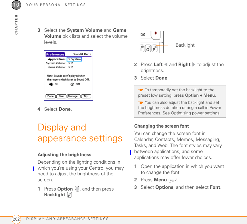 YOUR PERSONAL SETTINGSDISPLAY AND APPEARANCE SETTINGS20210CHAPTER3Select the System Volume and Game Volume pick lists and select the volume levels.4Select Done.Display and appearance settingsAdjusting the brightnessDepending on the lighting conditions in which you’re using your Centro, you may need to adjust the brightness of the screen. 1Press Option  , and then press Backlight .2Press Left  and Right   to adjust the brightness.3Select Done.Changing the screen fontYou can change the screen font in Calendar, Contacts, Memos, Messaging, Tasks, and Web. The font styles may vary between applications, and some applications may offer fewer choices.1Open the application in which you want to change the font.2Press Menu .3Select Options, and then select Font.TIPTo temporarily set the backlight to the preset low setting, press Option + Menu.TIPYou can also adjust the backlight and set the brightness duration during a call in Power Preferences. See Optimizing power settings.Backlight