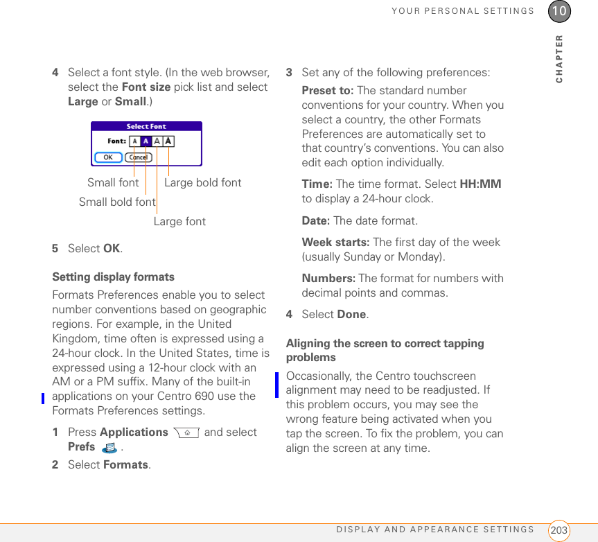 YOUR PERSONAL SETTINGSDISPLAY AND APPEARANCE SETTINGS 20310CHAPTER4Select a font style. (In the web browser, select the Font size pick list and select Large or Small.)5Select OK.Setting display formatsFormats Preferences enable you to select number conventions based on geographic regions. For example, in the United Kingdom, time often is expressed using a 24-hour clock. In the United States, time is expressed using a 12-hour clock with an AM or a PM suffix. Many of the built-in applications on your Centro 690 use the Formats Preferences settings. 1Press Applications  and select Prefs . 2Select Formats.3Set any of the following preferences:Preset to: The standard number conventions for your country. When you select a country, the other Formats Preferences are automatically set to that country’s conventions. You can also edit each option individually.Time: The time format. Select HH:MM to display a 24-hour clock.Date: The date format.Week starts: The first day of the week (usually Sunday or Monday).Numbers: The format for numbers with decimal points and commas.4Select Done.Aligning the screen to correct tapping problemsOccasionally, the Centro touchscreen alignment may need to be readjusted. If this problem occurs, you may see the wrong feature being activated when you tap the screen. To fix the problem, you can align the screen at any time.Large bold fontSmall fontSmall bold fontLarge font