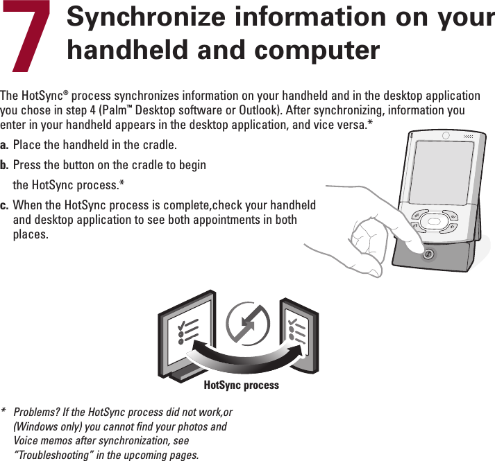 ENGLISH7Synchronize information on yourhandheld and computerThe HotSync®process synchronizes information on your handheld and in the desktop applicationyou chose in step 4 (Palm™Desktop software or Outlook). After synchronizing, information youenter in your handheld appears in the desktop application, and vice versa.*a. Place the handheld in the cradle.b. Press the button on the cradle to beginthe HotSync process.*c. When the HotSync process is complete,check your handheldand desktop application to see both appointments in bothplaces.*Problems? If the HotSync process did not work,or(Windows only) you cannot find your photos andVoice memos after synchronization, see“Troubleshooting” in the upcoming pages.HotSync process