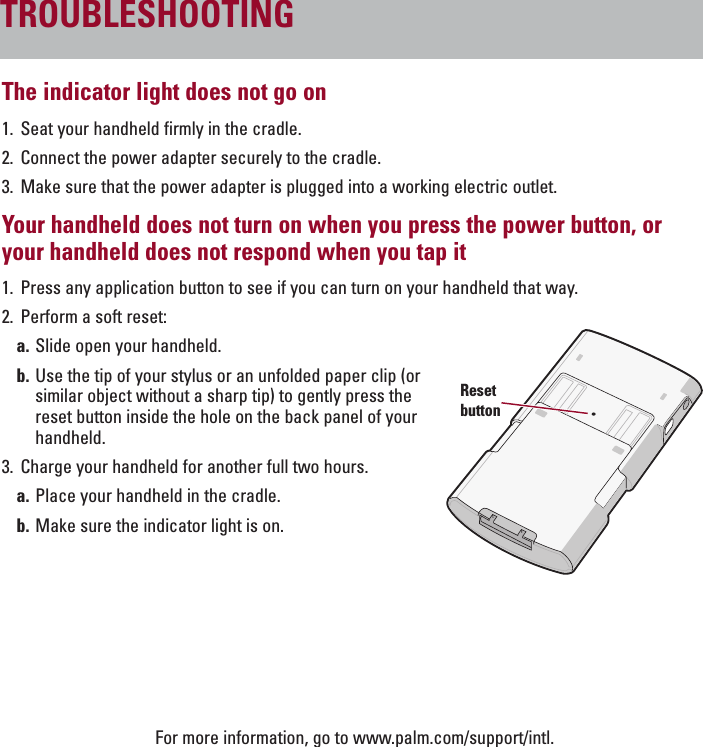 ENGLISHThe indicator light does not go on1. Seat your handheld firmly in the cradle.2. Connect the power adapter securely to the cradle.3. Make sure that the power adapter is plugged into a working electric outlet.Your handheld does not turn on when you press the power button, oryour handheld does not respond when you tap it 1. Press any application button to see if you can turn on your handheld that way.2. Perform a soft reset:a. Slide open your handheld.b. Use the tip of your stylus or an unfolded paper clip (orsimilar object without a sharp tip) to gently press thereset button inside the hole on the back panel of yourhandheld.3. Charge your handheld for another full two hours.a. Place your handheld in the cradle.b. Make sure the indicator light is on.For more information, go to www.palm.com/support/intl.TROUBLESHOOTINGResetbutton