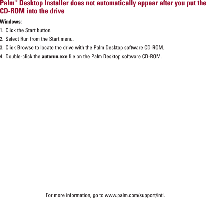 ENGLISHPalm™Desktop Installer does not automatically appear after you put theCD-ROM into the driveWindows: 1. Click the Start button.2. Select Run from the Start menu.3. Click Browse to locate the drive with the Palm Desktop software CD-ROM.4. Double-click the autorun.exe file on the Palm Desktop software CD-ROM.For more information, go to www.palm.com/support/intl.