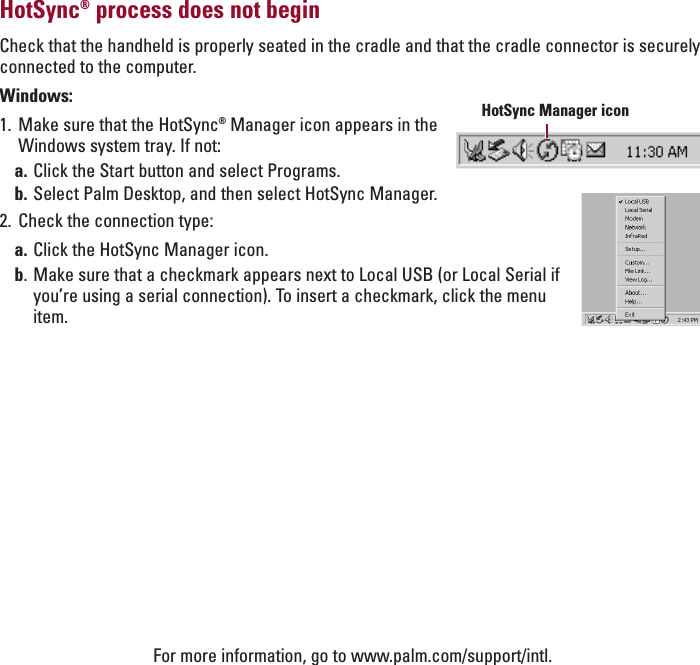 ENGLISHHotSync®process does not beginCheck that the handheld is properly seated in the cradle and that the cradle connector is securelyconnected to the computer.Windows:1. Make sure that the HotSync®Manager icon appears in theWindows system tray. If not:a. Click the Start button and select Programs.b. Select Palm Desktop, and then select HotSync Manager.2. Check the connection type:a. Click the HotSync Manager icon.b.Make sure that a checkmark appears next to Local USB (or Local Serial ifyou’re using a serial connection). To insert a checkmark, click the menuitem.HotSync Manager iconFor more information, go to www.palm.com/support/intl.