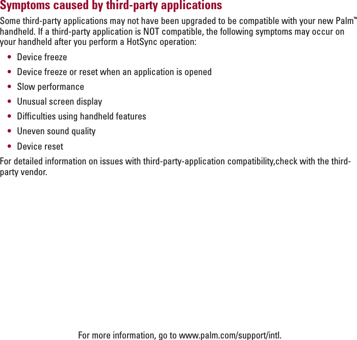 ENGLISHSymptoms caused by third-party applicationsSome third-party applications may not have been upgraded to be compatible with your new Palm™handheld. If a third-party application is NOT compatible, the following symptoms may occur onyour handheld after you perform a HotSync operation:•Device freeze•Device freeze or reset when an application is opened•Slow performance•Unusual screen display•Difficulties using handheld features•Uneven sound quality•Device resetFor detailed information on issues with third-party-application compatibility,check with the third-party vendor.For more information, go to www.palm.com/support/intl.