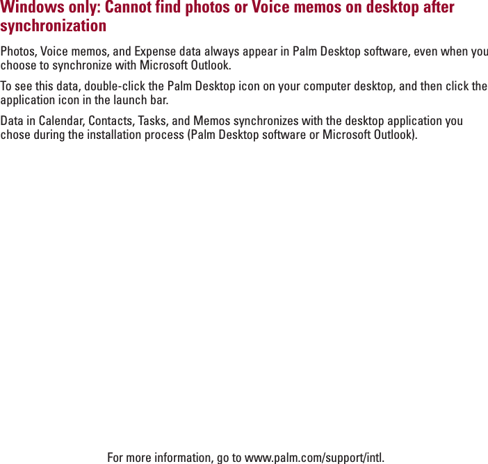 ENGLISHWindows only: Cannot find photos or Voice memos on desktop aftersynchronizationPhotos, Voice memos, and Expense data always appear in Palm Desktop software, even when youchoose to synchronize with Microsoft Outlook. To  see this data, double-click the Palm Desktop icon on your computer desktop, and then click theapplication icon in the launch bar.Data in Calendar, Contacts, Tasks, and Memos synchronizes with the desktop application youchose during the installation process (Palm Desktop software or Microsoft Outlook).For more information, go to www.palm.com/support/intl.